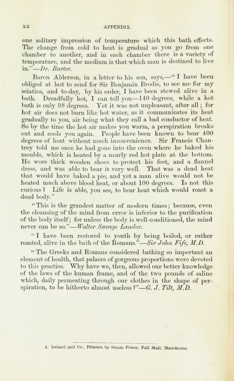 one solitary impression of temperature wliich this bath effects. The change from cold to heat is gradual as you go from one chamber to another, and in each chamber there is a variety of temperature, and the medium is that which man is destined to live in.—Dr. Barter. Baron Alderson, in a letter to his son, says,— I have been obliged at last to send for Sir Benjamin Brodie, to see me for my sciatica, and to-day, by his order, I have been stewed alive in a bath. Dreadfully hot, I can tell you—140 degrees, while a hot bath is only 98 degrees. Yet it was not unpleasant, after all; for hot air does not burn like hot water, as it communicates its heat gradually to you, air being what they call a bad conductor of heat. So by the time the hot air makes you warm, a perspiration breaks out and cools you again. People have been known to bear 400 degrees of heat without much inconvenience. Sir Francis Chan- trey told me once he had gone into the oven where he baked his moulds, which is heated by a nearly red hot plate at the bottom. He wore thick wooden shoes to protect his feet, and a flannel dress, and was able to bear it very well. That was a dead heat that would have baked a pie, and yet a man alive would not be heated much above blood heat, or about 100 degrees. Is not this curious t Life is able, you see, to bear heat which would roast a dead body. Tins is the grandest matter of modern times; because, even the cleansing of the mind from error is inferior to the purification of the body itself; for unless the body is well-conditioned, the mind never can be so.—Walter Savage Landor.  I have been restored to youth by being boiled, or rather roasted, alive in the bath of the Romans.—Sir John Fife, M.D.  The Greeks and Romans considered bathing so important an element of health, that palaces of gorgeous proportions were devoted to this practice. Why have we, then, allowed our better knowledge of the laws of the human frame, and of the two pounds of saline which, daily permeating through our clothes in the shape of per- spiration, to be hitherto almost useless 1—G. J. Tilt, M.D.