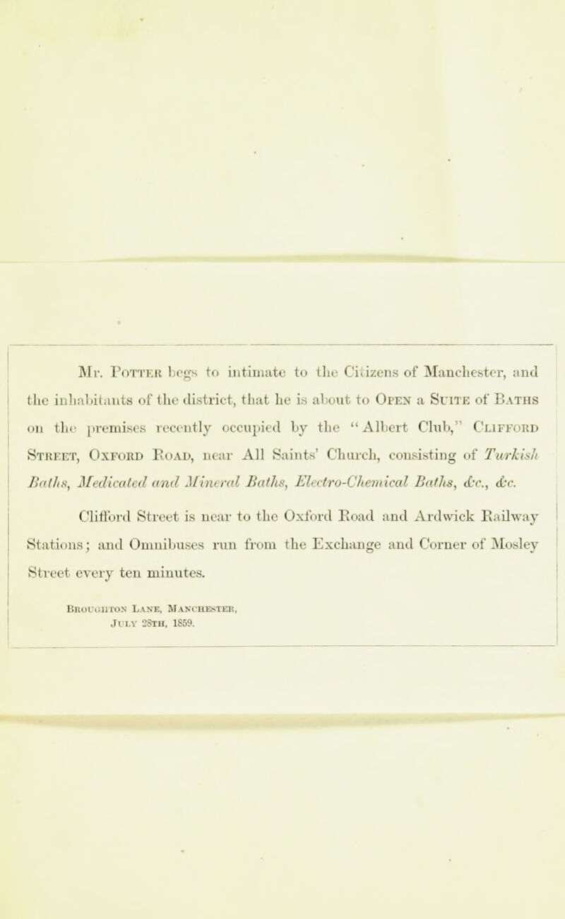 Mr. Potter begs to intimate to the Citizens of Manchester, and I ho inlniMi,mis of the district, that he ia about to Open a Suite of Baths mi the premises recently occupied by the Albert Club, Cliffokd Street, Oxford Road, near All Saint-.' Church, consisting of Tvt/rkish Ilnilis, Medicated and Mineral Baths, EHectro-Chemical Baths, <£r., d-c. Clifford Street is near to the Oxford Road and Axdwick Railway Siiiiimis; and Oniiiilmsrs run from the Exchange and Corner of Mosley Street every ten minutes. BBOuamoN Lake, Maxchebter, July 2Sth. 1859.