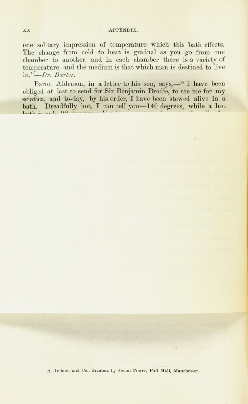 one solitary impression of temperature which this bath effects. The change from cold to heat is gradual as you go from one chamber to another, and in each chamber there is a variety of temperature, and the medium is that which man is destined to live in.—Dr. Barter. Baron Alderson, in a letter to his son, says,— I have been obliged at last to send for Sir Benjamin Brodie, to see me for my sciatica, and to-day, by his order, I have been stewed alive in a bath. Dreadfully hot, I can tell you—140 degrees, while a hot