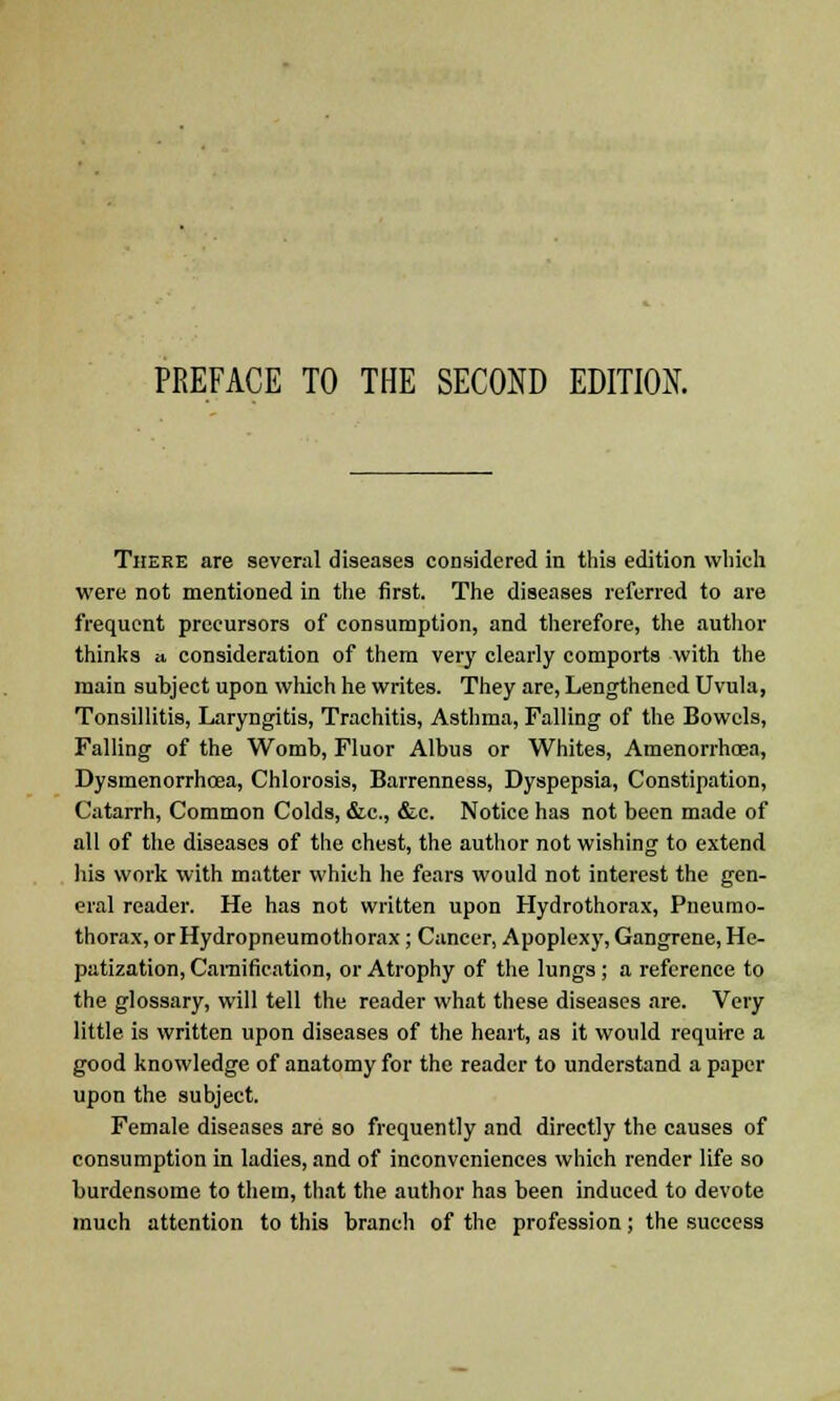 There are several diseases considered in this edition which were not mentioned in the first. The diseases referred to are frequent precursors of consumption, and therefore, the author thinks a consideration of them very clearly comports with the main subject upon which he writes. They are, Lengthened Uvula, Tonsillitis, Laryngitis, Trachitis, Asthma, Falling of the Bowels, Falling of the Womb, Fluor Albus or Whites, Amenorrhoea, Dysmenorrhoea, Chlorosis, Barrenness, Dyspepsia, Constipation, Catarrh, Common Colds, &c, &c. Notice has not been made of all of the diseases of the chest, the author not wishing to extend his work with matter which he fears would not interest the gen- eral reader. He has not written upon Hydrothorax, Pneumo- thorax, or Hydropneumothorax; Cancer, Apoplexy, Gangrene, He- patization, Camification, or Atrophy of the lungs ; a reference to the glossary, will tell the reader what these diseases are. Very little is written upon diseases of the heart, as it would require a good knowledge of anatomy for the reader to understand a paper upon the subject. Female diseases are so frequently and directly the causes of consumption in ladies, and of inconveniences which render life so burdensome to them, that the author has been induced to devote much attention to this branch of the profession; the success