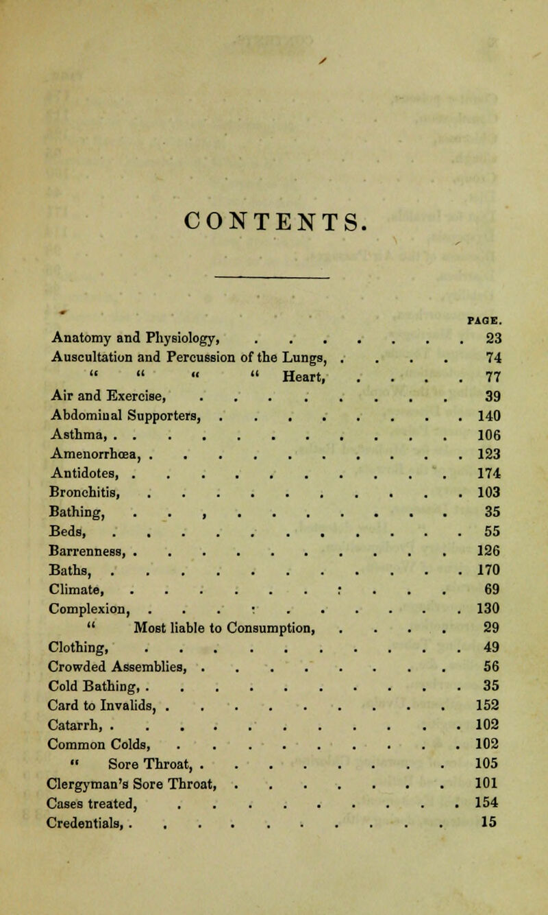 CONTENTS. PAGE. Anatomy and Physiology, 23 Auscultation and Percussion of the Lungs, .... 74     Heart, .... 77 Air and Exercise, 39 Abdominal Supporters 140 Asthma 106 Amenorrhea, 123 Antidotes, 174 Bronchitis, 103 Bathing, . . , 35 Beds, . .... 55 Barrenness, 126 Baths, 170 Climate, : 69 Complexion, ; 130  Most liable to Consumption, .... 29 Clothing, 49 Crowded Assemblies, ........ 56 Cold Bathing, .......... 35 Card to Invalids, 152 Catarrh, 102 Common Colds, ......... 102  Sore Throat 105 Clergyman's Sore Throat, 101 Cases treated, . . . . . . . . .154 Credentials, 15