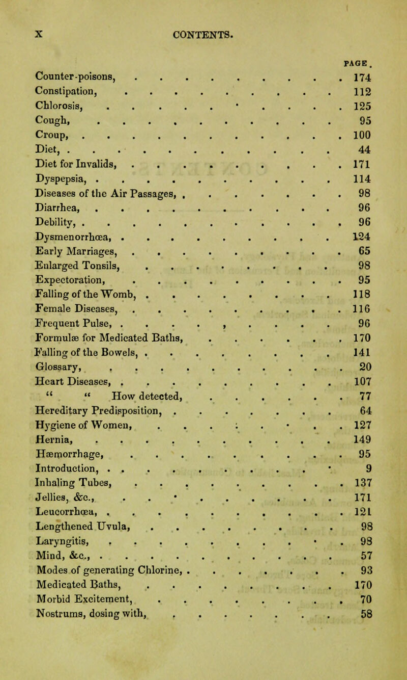 PAGE. Counter-poisons, ......... 174 Constipation, 112 Chlorosis, • .... 125 Cough 95 Croup, 100 Diet, 44 Diet for Invalids, 171 Dyspepsia, 114 Diseases of the Air Passages, 98 Diarrhea 96 Debility, 96 Dysmenorrhcea 124 Early Marriages, 65 Enlarged Tonsils, 98 Expectoration, 95 FalliDgoftheWomb, 118 Female Diseases, . .116 Frequent Pulse , 96 Formula? for Medicated Baths, 170 Falling of the Bowels, ........ 141 Glossary, 20 Heart Diseases, 107   How detected, 77 Hereditary Predisposition, ....... 64 Hygiene of Women, . . . ; . • , .127 Hernia .149 Haemorrhage, 95 Introduction, ......... 9 Inhaling Tubes, . . 137 Jellies, &c, . 171 Leucorrhcea, . . .121 Lengthened Uvula, 98 Laryngitis, ......... .98 Mind, &c 57 Modes of generating Chlorine, 93 Medicated Baths, 170 Morbid Excitement, 70 Nostrums, dosing with, 58