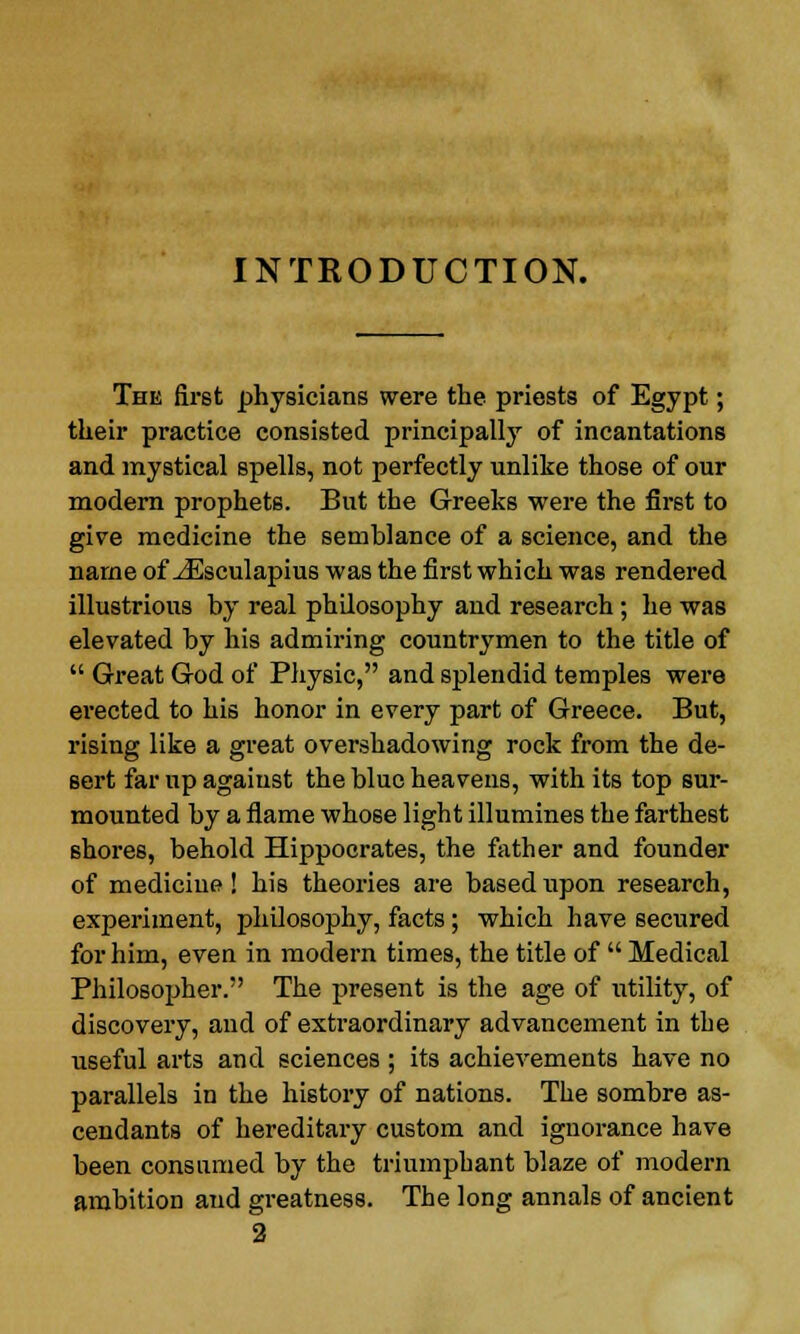 INTRODUCTION. The first physicians were the priests of Egypt; their practice consisted principally of incantations and mystical spells, not perfectly unlike those of our modern prophets. But the Greeks were the first to give medicine the semblance of a science, and the name of JEsculapius was the first which was rendered illustrious by real philosophy and research; he was elevated by his admiring countrymen to the title of  Great God of Physic, and splendid temples were erected to his honor in every part of Greece. But, rising like a great overshadowing rock from the de- sert far up against the blue heavens, with its top sur- mounted by a flame whose light illumines the farthest shores, behold Hippocrates, the father and founder of medicine! his theories are based upon research, experiment, philosophy, facts; which have secured for him, even in modern times, the title of  Medical Philosopher. The present is the age of utility, of discovery, and of extraordinary advancement in the useful arts and sciences ; its achievements have no parallels in the history of nations. The sombre as- cendants of hereditary custom and ignorance have been consumed by the triumphant blaze of modern ambition and greatness. The long annals of ancient