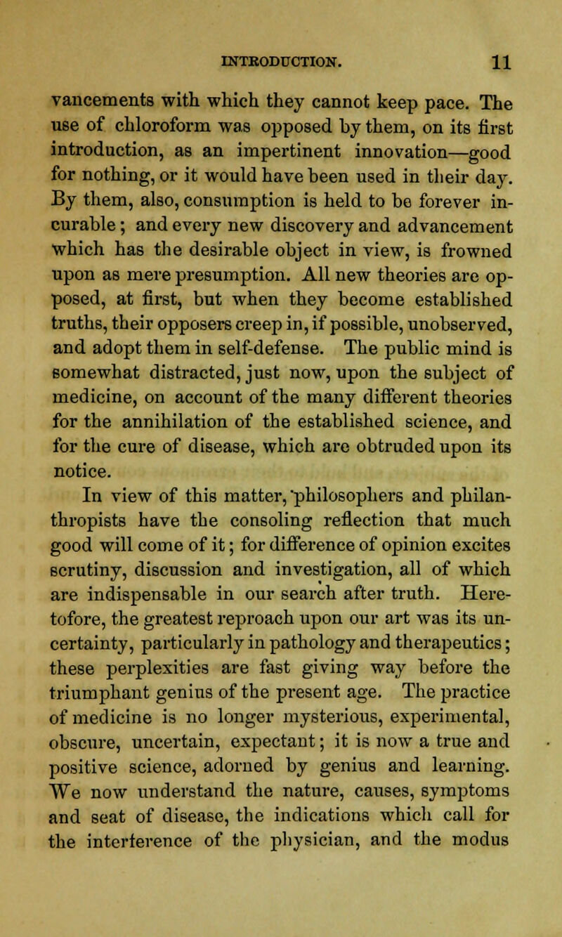 vancements with which they cannot keep pace. The use of chloroform was opposed by them, on its first introduction, as an impertinent innovation—good for nothing, or it would have been used in their day. By them, also, consumption is held to be forever in- curable ; and every new discovery and advancement which has the desirable object in view, is frowned upon as mere presumption. All new theories are op- posed, at first, but when they become established truths, their opposers creep in, if possible, unobserved, and adopt them in self-defense. The public mind is somewhat distracted, just now, upon the subject of medicine, on account of the many different theories for the annihilation of the established science, and for the cure of disease, which are obtruded upon its notice. In view of this matter, 'philosophers and philan- thropists have the consoling reflection that much good will come of it; for difference of opinion excites scrutiny, discussion and investigation, all of which are indispensable in our search after truth. Here- tofore, the greatest reproach upon our art was its un- certainty, particularly in pathology and therajjeutics; these perplexities are fast giving way before the triumphant genius of the present age. The practice of medicine is no longer mysterious, experimental, obscure, uncertain, expectant; it is now a true and positive science, adorned by genius and learning. We now understand the nature, causes, symptoms and seat of disease, the indications which call for the interference of the physician, and the modus