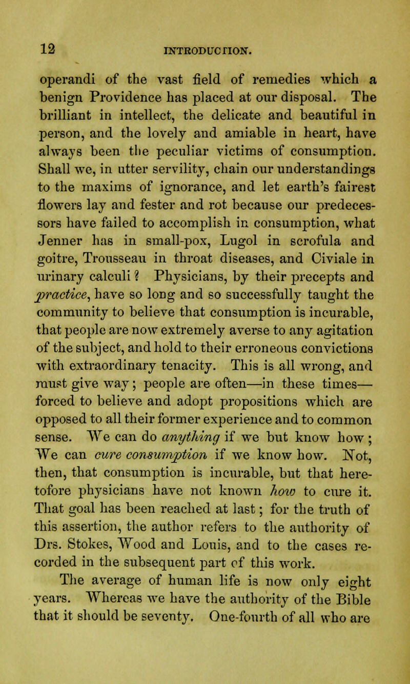 operandi of the vast field of remedies which a benign Providence has placed at our disposal. The brilliant in intellect, the delicate and beautiful in person, and the lovely and amiable in heart, have always been the peculiar victims of consumption. Shall we, in utter servility, chain our understandings to the maxims of ignorance, and let earth's fairest flowers lay and fester and rot because our predeces- sors have failed to accomplish in consumption, what Jenner has in small-pox, Lugol in scrofula and goitre, Trousseau in throat diseases, and Civiale in urinary calculi % Physicians, by their precepts and practice, have so loDg and so successfully taught the community to believe that consumption is incurable, that people are now extremely averse to any agitation of the subject, and hold to their erroneous convictions with extraordinary tenacity. This is all wrong, and must give way; people are often—in these times— forced to believe and adopt propositions which are opposed to all their former experience and to common sense. We can do anything if we but know how ; We can cure consumption if we know how. Not, then, that consumption is incurable, but that here- tofore physicians have not known how to cure it. That goal lias been reached at last; for the truth of this assertion, the author refers to the authority of Drs. Stokes, Wood and Louis, and to the cases re- corded in the subsequent part of this work. The average of human life is now only eight years. Whereas we have the authority of the Bible that it should be seventy. One-fourth of all who are