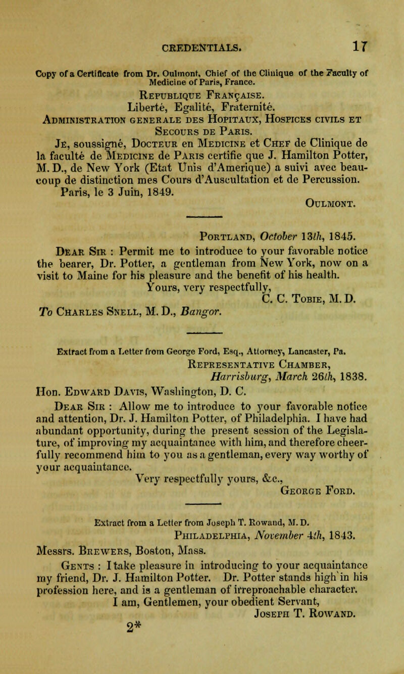 Copy of a Certificate from Dr. Oulmont, Chief of the Clinique of the Faculty of Medicine of Paris, Franco. Republique Francaise. Liberte, Egalite, Fraternite. Administration generale des Hopitaux, Hospices civils et Secours de Paris. Je, soussigne, Docteur en Medicine et Chef de Clinique de la faculte de Medicine de Paris certifie que J. Hamilton Potter, M. D., de New York (Etat Unis d'Amerique) a suivi avec beau- coup de distinction mes Cours d'Auscultation et do Percussion. Paris, le 3 Juin, 1849. Oulmont. Portland, October 13(/i, 1845. Dear Sir : Permit me to introduce to your favorable notice the bearer, Dr. Potter, a gentleman from New York, now on a visit to Maine for his pleasure and the benefit of his health. Yours, very respectfully, C. C. Tobie, M. D. To Charles Snell, M. D., Bangor. Extract from a Letter from George Ford, Esq., Attorney, Lancaster, Pa. Representative Chamber, Harrisburg, March 26lh, 1838. Hon. Edward Davis, Washington, D. C. Dear Sir : Allow me to introduce to your favorable notice and attention, Dr. J. Hamilton Potter, of Philadelphia. I have had abundant opportunity, during the present session of the Legisla- ture, of improving my acquaintance with him, and therefore cheer- fully recommend him to you as a gentleman, every way worthy of your acquaintance. Very respectfully yours, &c, George Ford. Extract from a Letter from Joseph T. Rowand, M. D. Philadelphia, November ith, 1843. Messrs. Brewers, Boston, Mass. Gents : I take pleasure in introducing to your acquaintance my friend, Dr. J. Hamilton Potter. Dr. Potter stands high'in his profession here, and is a gentleman of irreproachable character. I am, Gentlemen, your obedient Servant, Joseph T. Rowand. 2*