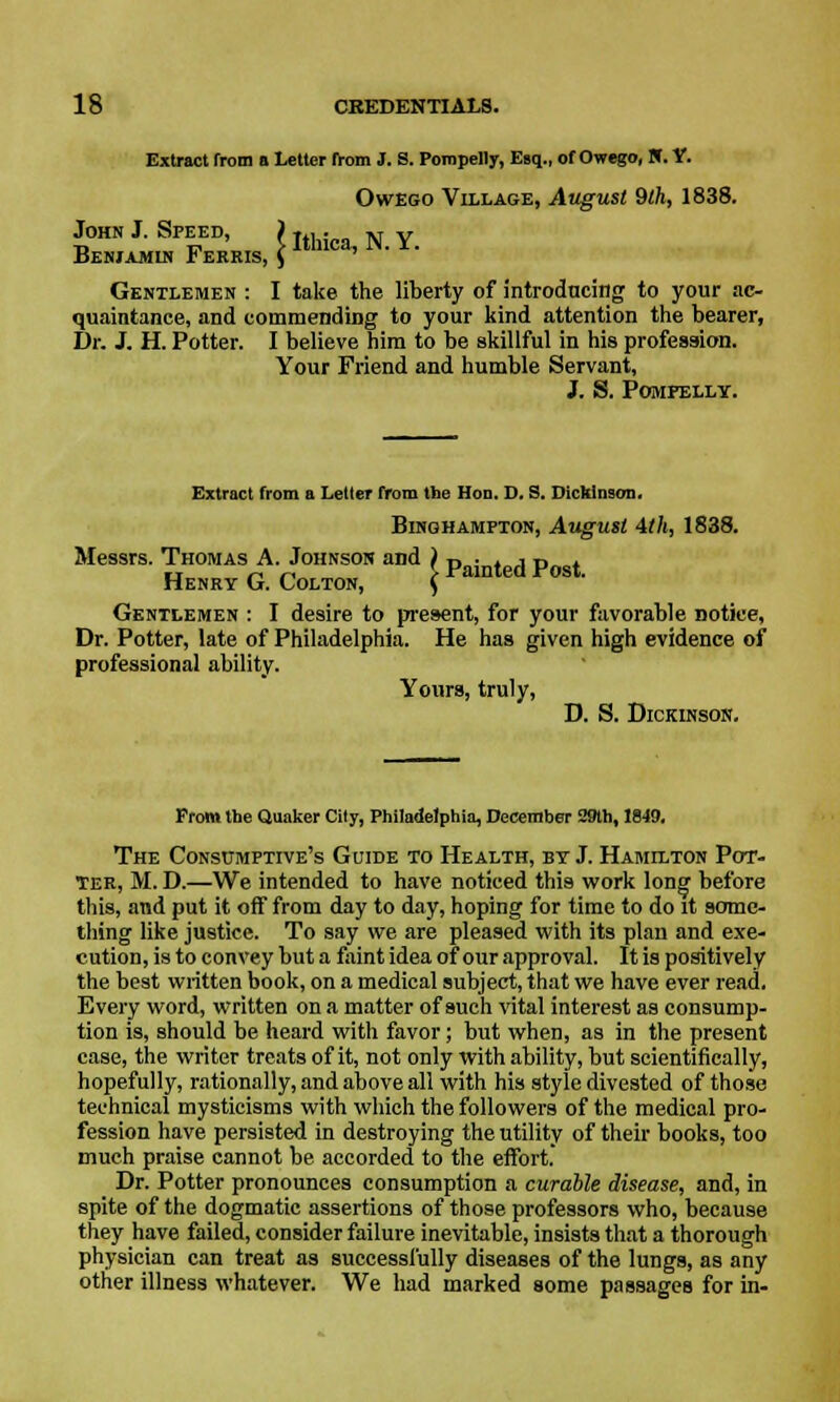 Extract from a Letter from J. S. Pompelly, Esq., of Owego, N. Y. Owego Village, August 9th, 1838. John J. Speed, ) .... N y Beniamim Ferris, \ ltmca' W' *' Gentlemen : I take the liberty of introducing to your ac- quaintance, and commending to your kind attention the bearer, Dr. J. H. Potter. I believe him to be skillful in his profession. Your Friend and humble Servant, J. S. POMFELLY. Extract from a Letter from the Hon. D. S. Dickinson. Binqhamfton, August 4tll, 1838. Messrs. Thomas A. Johnson and ) n ■ . , -r, . Henry G. Colton, fainted Post. Gentlemen : I desire to present, for your favorable Dotiee, Dr. Potter, late of Philadelphia. He has given high evidence of professional ability. Yours, truly, D. S. Dickinson. From the Quaker City, Philadelphia, December 29th, 1849. The Consumptive's Guide to Health, by J. Hamilton Pot- ter, M. D.—We intended to have noticed thi9 work long before this, and put it off from day to day, hoping for time to do it some- thing like justice. To say we are pleased with its plan and exe- cution, is to convey but a faint idea of our approval. It is positively the best written book, on a medical subject, that we have ever read. Every word, written on a matter of such vital interest as consump- tion is, should be heard with favor; but when, as in the present case, the writer treats of it, not only with ability, but scientifically, hopefully, rationally, and above all with his style divested of those technical mysticisms with which the followers of the medical pro- fession have persisted in destroying the utility of their books, too much praise cannot be accorded to the effort. Dr. Potter pronounces consumption a curable disease, and, in spite of the dogmatic assertions of those professors who, because they have failed, consider failure inevitable, insists that a thorough physician can treat as successfully diseases of the lungs, as any other illness whatever. We had marked some passages for in-