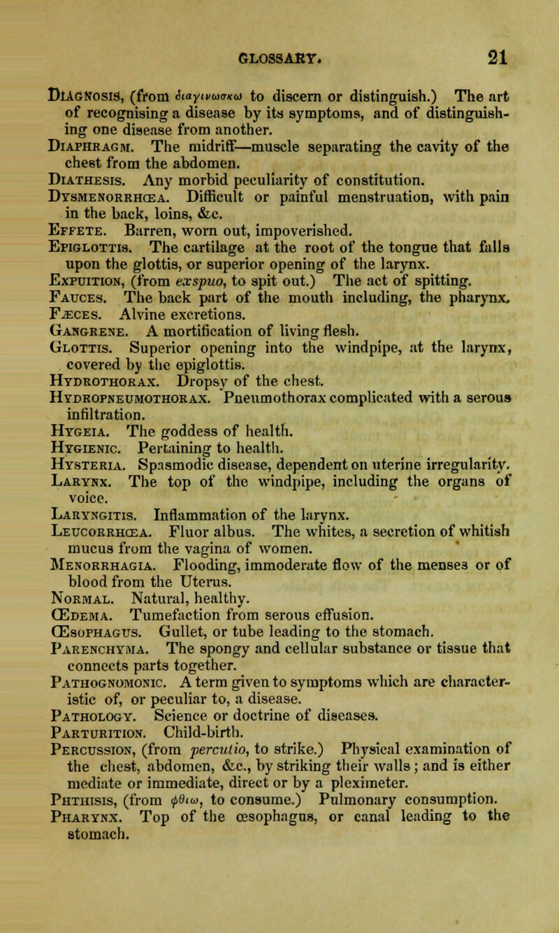 Diagnosis, (from Aa/maima to discern or distinguish.) The art of recognising a disease by its symptoms, and of distinguish- ing one disease from another. Diaphragm. The midriff—muscle separating the cavity of the chest from the abdomen. Diathesis. Any morbid peculiarity of constitution. Dysmenorrhea. Difficult or painful menstruation, with pain in the back, loins, &c. Effete. Barren, worn out, impoverished. Epiglottis. The cartilage at the root of the tongue that falls upon the glottis, or superior opening of the larynx. Expuition, (from exspuo, to spit out.) The act of spitting. Fauces. The back part of the mouth including, the pharynx. Fjeces. Alvine excretions. Gangrene. A mortification of living flesh. Glottis. Superior opening into the windpipe, at the larynx, covered by the epiglottis. Htdrothorax. Dropsy of the chest. Hydropneumothorax. Pneumothorax complicated with a serous infiltration. Hygeia. The goddess of health. Hygienic. Pertaining to health. Hysteria. Spasmodic disease, dependent on uterine irregularity. Larynx. The top of the windpipe, including the organs of voice. Laryngitis. Inflammation of the larynx. Leucorrhcea. Fluor albus. The whites, a secretion of whitish mucus from the vagina of women. Menorrhagia. Flooding, immoderate flow of the mense3 or of blood from the Uterus. Normal. Natural, healthy. (Edema. Tumefaction from serous effusion. CEsophagus. Gullet, or tube leading to the stomach. Parenchyma. The spongy and cellular substance or tissue that connects parts together. Pathognomonic. A term given to symptoms which are character- istic of, or peculiar to, a disease. Pathology. Science or doctrine of diseases. Parturition. Child-birth. Percussion, (from perculio, to strike.) Physical examination of the chest, abdomen, &c, by striking their walls; and is either mediate or immediate, direct or by a pleximeter. Phthisis, (from ipSiu, to consume.) Pulmonary consumption. Pharynx. Top of the oesophagus, or canal leading to the stomach.