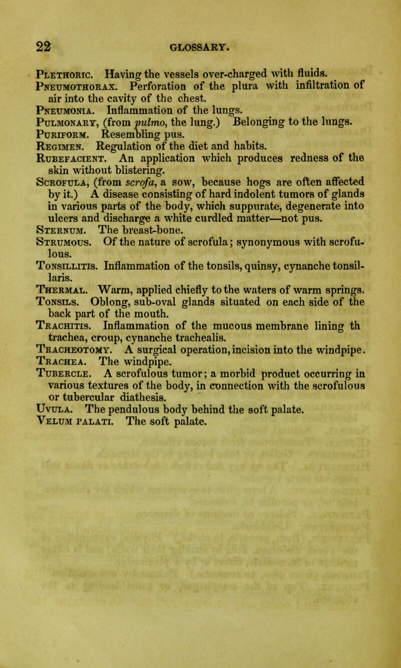 Plethoric. Having the vessels over-charged with fluids. Pneumothorax. Perforation of the plura with infiltration of air into the cavity of the chest. Pneumonia. Inflammation of the lungs. Pulmonary, (from pulmo, the lung.) Belonging to the lungs. Puriform. Resembling pus. Regimen. Regulation of the diet and habits. Rubefacient. An application which produces redness of the skin without blistering. Scrofula, (from scrofa, a sow, because hogs are often affected by it.) A disease consisting of hard indolent tumors of glands in various parts of the body, which suppurate, degenerate into ulcers and discharge a white curdled matter—not pus. Sternum. The breast-bone. Strumous. Of the nature of scrofula; synonymous with scrofu- lous. Tonsillitis. Inflammation of the tonsils, quinsy, cynanche tonsil- laris. Thermal. Warm, applied chiefly to the waters of warm springs. Tonsils. Oblong, sub-oval glands situated on each side of the back part of the mouth. Trachitis. Inflammation of the mucous membrane lining th trachea, croup, cynanche trachealis. Tracheotomy. A surgical operation, incision into the windpipe. Trachea. The windpipe. Tubercle. A scrofulous tumor; a morbid product occurring in various textures of the body, in connection with the scrofulous or tubercular diathesis. Uvula. The pendulous body behind the soft palate. Velum falati. The soft palate.