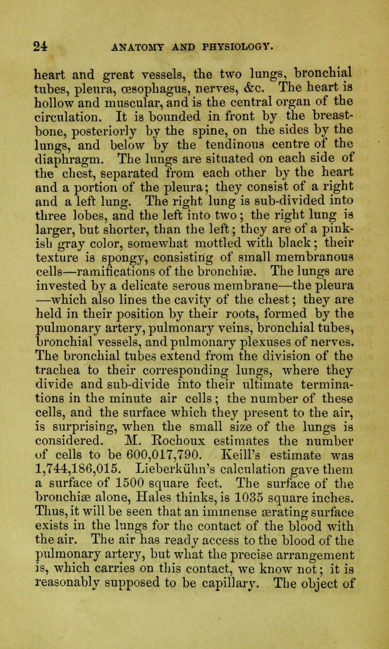 heart and great vessels, the two lungs, bronchial tubes, pleura, oesophagus, nerves, &c. The heart is hollow and muscular, and is the central organ of the circulation. It is bounded in front by the breast- bone, posteriorly by the spine, on the sides by the lungs, and below by the tendinous centre of the diaphragm. The lungs are situated on each side of the chest, separated from each other by the heart and a portion of the pleura; they consist of a right and a left lung. The right lung is sub-divided into three lobes, and the left into two; the right lung is larger, but shorter, than the left; they are of a pink- ish gray color, somewhat mottled with black; their texture is spongy, consisting of small membranous cells—ramifications of the branchiae. The lungs are invested by a delicate serous membrane—the pleura —which also lines the cavity of the chest; they are held in their position by their roots, formed by the pulmonary artery, pulmonary veins, bronchial tubes, bronchial vessels, and pulmonary plexuses of nerves. The bronchial tubes extend from the division of the trachea to their corresponding lungs, where they divide and sub-divide into their ultimate termina- tions in the minute air cells; the number of these cells, and the surface which they present to the air, is surprising, when the small size of the lungs is considered. M. Rochoux estimates the number of cells to be 600,017,790. Keill's estimate was 1,744,186,015. Lieberkiihn's calculation gave them a surface of 1500 square feet. The surface of the bronchise alone, Hales thinks, is 1035 square inches. Thus, it will be seen that an immense asrating surface exists in the lungs for the contact of the blood with the air. The air has ready access to the blood of the pulmonary artery, but what the precise arrangement is, which carries on this contact, we know not; it is reasonably supposed to be capillary. The object of