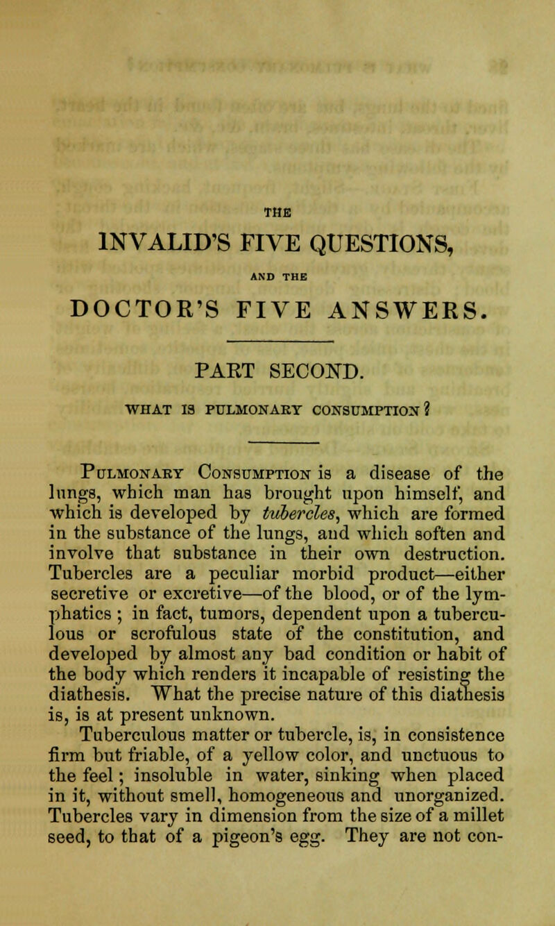 THE INVALID'S FIVE QUESTIONS, AND THE DOCTOR'S FIVE ANSWERS. PAET SECOND. WHAT 13 PULMONARY CONSUMPTION? Pulmonary Consumption is a disease of the lungs, which man has brought upon himself, and which is developed by tubercles, which are formed in the substance of the lungs, and which soften and involve that substance in their own destruction. Tubercles are a peculiar morbid product—either secretive or excretive—of the blood, or of the lym- phatics ; in fact, tumors, dependent upon a tubercu- lous or scrofulous state of the constitution, and developed by almost any bad condition or habit of the body which renders it incapable of resisting the diathesis. What the precise nature of this diathesis is, is at present unknown. Tuberculous matter or tubercle, is, in consistence firm but friable, of a yellow color, and unctuous to the feel; insoluble in water, sinking when placed in it, without smell, homogeneous and unorganized. Tubercles vary in dimension from the size of a millet seed, to that of a pigeon's egg. They are not con-