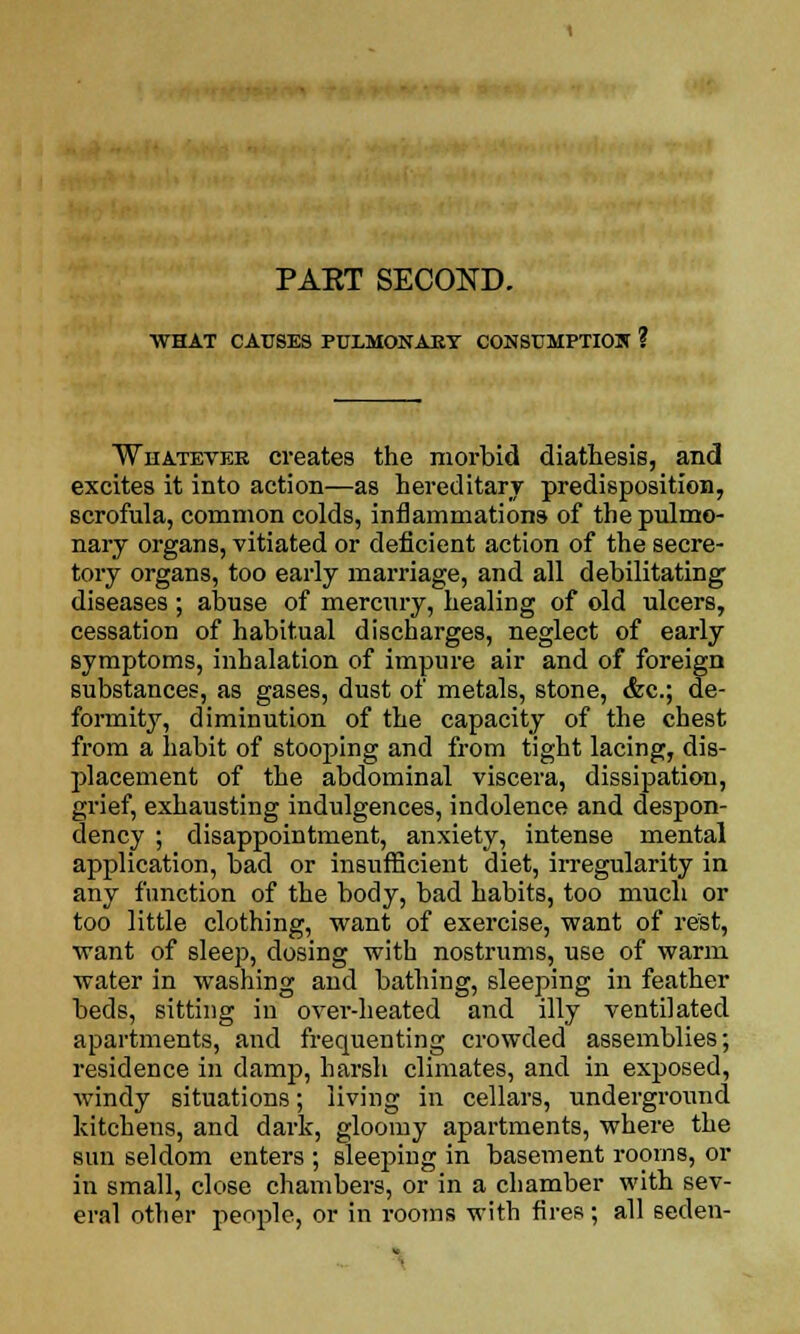 PART SECOND. WHAT CAUSES PULMONARY CONSUMPTION ? Whatever creates the morbid diathesis, and excites it into action—as hereditary predisposition, scrofula, common colds, inflammations of the pulmo- nary organs, vitiated or deficient action of the secre- tory organs, too early marriage, and all debilitating diseases ; abuse of mercury, healing of old ulcers, cessation of habitual discharges, neglect of early symptoms, inhalation of impure air and of foreign substances, as gases, dust of metals, stone, &c; de- formity, diminution of the capacity of the chest from a habit of stooping and from tight lacing, dis- placement of the abdominal viscera, dissipation, grief, exhausting indulgences, indolence and despon- dency ; disappointment, anxiety, intense mental application, bad or insufficient diet, irregularity in any function of the body, bad habits, too much or too little clothing, want of exercise, want of rest, want of sleep, dosing with nostrums, use of warm water in washing and bathing, sleeping in feather beds, sitting in over-heated and illy ventilated apartments, and frequenting crowded assemblies; residence in damp, harsh climates, and in exposed, windy situations; living in cellars, underground kitchens, and dark, gloomy apartments, where the sun seldom enters ; sleeping in basement rooms, or in small, close chambers, or in a chamber with sev- eral other people, or in rooms with fires; all seden-