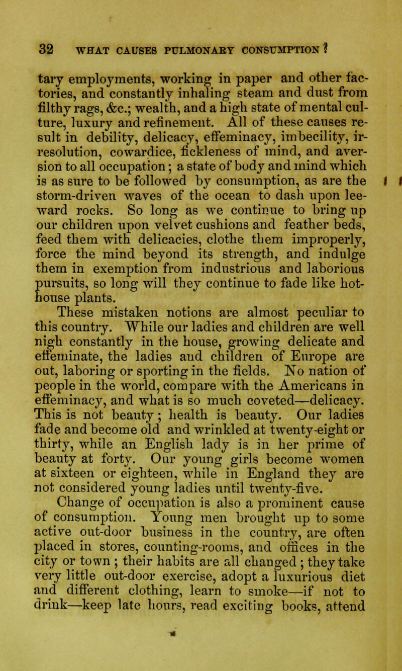 tary employments, working in paper and other fac- tories, and constantly inhaling steam and dnst from filthy rags, &c; wealth, and a high state of mental cul- ture, luxury and refinement. All of these causes re- sult in debility, delicacy, effeminacy, imbecility, ir- resolution, cowardice, fickleness of mind, and aver- sion to all occupation; a state of body and mind which is as sure to be followed by consumption, as are the storm-driven waves of the ocean to dash upon lee- ward rocks. So long as we continue to bring up our children upon velvet cushions and feather beds, feed them with delicacies, clothe them improperly, force the mind beyond its strength, and indulge them in exemption from industrious and laborious pursuits, so long will they continue to fade like hot- house plants. These mistaken notions are almost peculiar to this country. While our ladies and children are well nigh constantly in the house, growing delicate and effeminate, the ladies and children of Europe are out, laboring or sporting in the fields. No nation of people in the world, compare with the Americans in effeminacy, and what is so much coveted—delicacy. This is not beauty; health is beauty. Our ladies fade and become old and wrinkled at twenty-eight or thirty, while an English lady is in her prime of beauty at forty. Our young girls become women at sixteen or eighteen, while in England they are not considered young ladies until twenty-five. Change of occupation is also a prominent cause of consumption. Young men brought up to some active out-door business in the country, are often placed in stores, counting-rooms, and offices in the city or town ; their habits are all changed; they take very little outdoor exercise, adopt a luxurious diet and different clothing, learn to smoke—if not to drink—keep late hours, read exciting books, attend