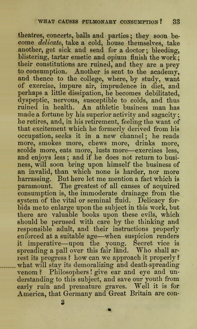 theatres, concerts, balls and parties; they soon be- come delicate, take a cold, house themselves, take another, get sick and send for a doctor; bleeding, blistering, tartar emetic and opium finish the work; their constitutions are ruined, and they are a prey to consumption. Another is sent to the academy, and thence to the college, where, by study, want of exercise, impure air, imprudence in diet, and perhaps a little dissipation, he becomes debilitated, dyspeptic, nervous, susceptible to colds, and thus ruined in health. An athletic business man has made a fortune by his superior activity and sagacity; he retires, and, in his retirement, feeling the want of that excitement which he formerly derived from his occupation, seeks it in a new channel; he reads more, smokes more, chews more, drinks more, 6colds more, eats more, lusts more—exercises less, and enjoys less ; and if he does not return to busi- ness, will soon bring upon himself the business of an invalid, than which none is harder, nor more harrassing. But here let me mention a fact which is paramount. The greatest of all causes of acquired consumption is, the immoderate drainage from the system of the vital or seminal fluid. Delicacy for- bids me to enlarge upon the subject in this work, but there are valuable books upon these evils, which should be perused with care by the thinking and responsible adult, and their instructions properly enforced at a suitable age—when suspicion renders it imperative—upon the young. Secret vice is spreading a pall over this fair land. Who shall ar- rest its progress ? how can we approach it properly ? . what will stay its demoralizing and death-spreading venom ? Philosophers! give ear and eye and un- derstanding to this subject, and save our youth from early ruin and premature graves. Well it is for America, that Germany and Great Britain are con- 3