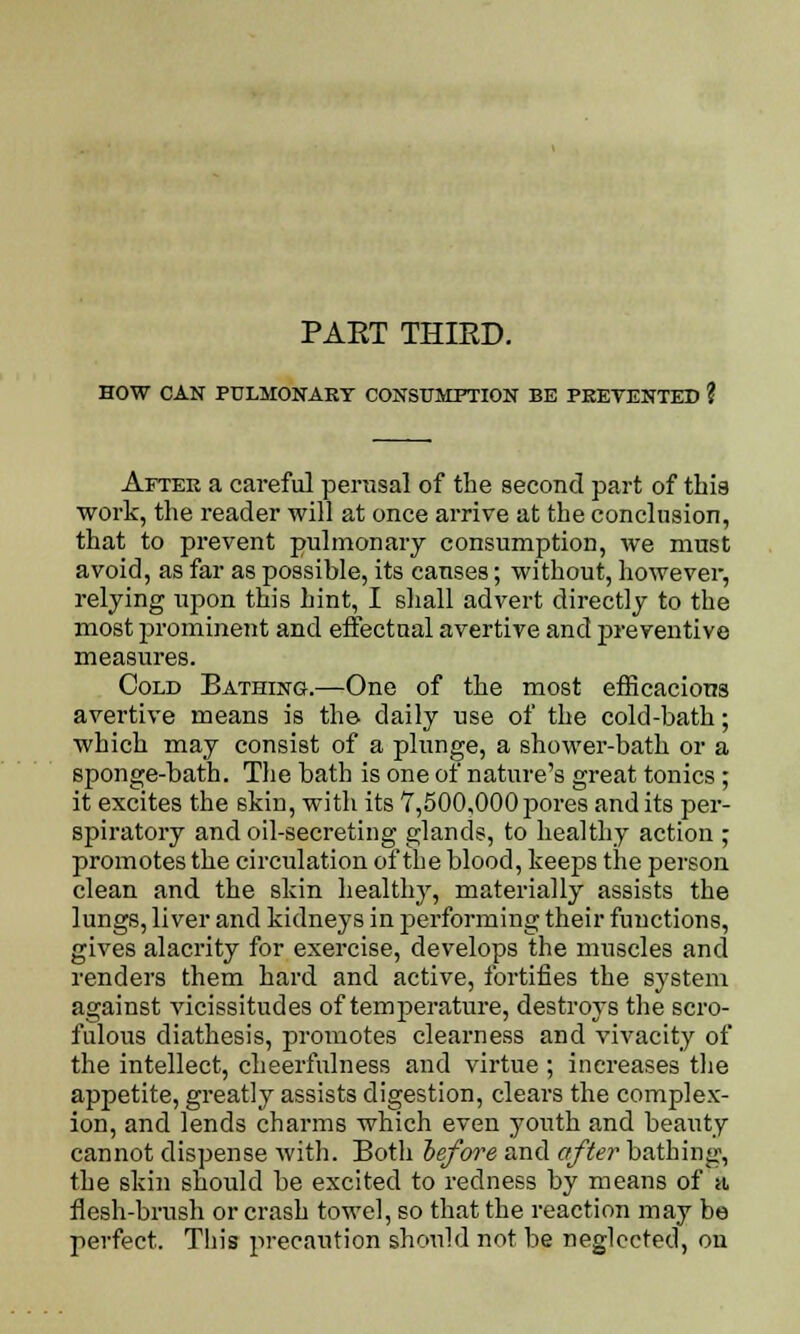 PAET THIED. HOW CAN PULMONARY CONSUMPTION BE PREVENTED ? After a careful perusal of the second part of this work, the reader will at once arrive at the conclusion, that to prevent pulmonary consumption, we must avoid, as far as possible, its causes; without, however, relying upon this hint, I shall advert directly to the most prominent and effectual avertive and preventive measures. Cold Bathing.—One of the most efficacious avertive means is the daily use of the cold-bath; which may consist of a plunge, a shower-bath or a sponge-bath. The bath is one of nature's great tonics; it excites the skin, with its 7,500,000 pores and its per- spiratory and oil-secreting glands, to healthy action ; promotes the circulation of the blood, keeps the person clean and the skin healthy, materially assists the lungs, liver and kidneys in performing their functions, gives alacrity for exercise, develops the muscles and renders them hard and active, fortifies the system against vicissitudes of temperature, destroys the scro- fulous diathesis, promotes clearness and vivacity of the intellect, cheerfulness and virtue ; increases the appetite, greatly assists digestion, clears the complex- ion, and lends charms which even youth and beauty cannot dispense with. Both before and after bathing, the skin should be excited to redness by means of a, flesh-brush or crash towel, so that the reaction may be perfect. This precaution should not be neglected, on