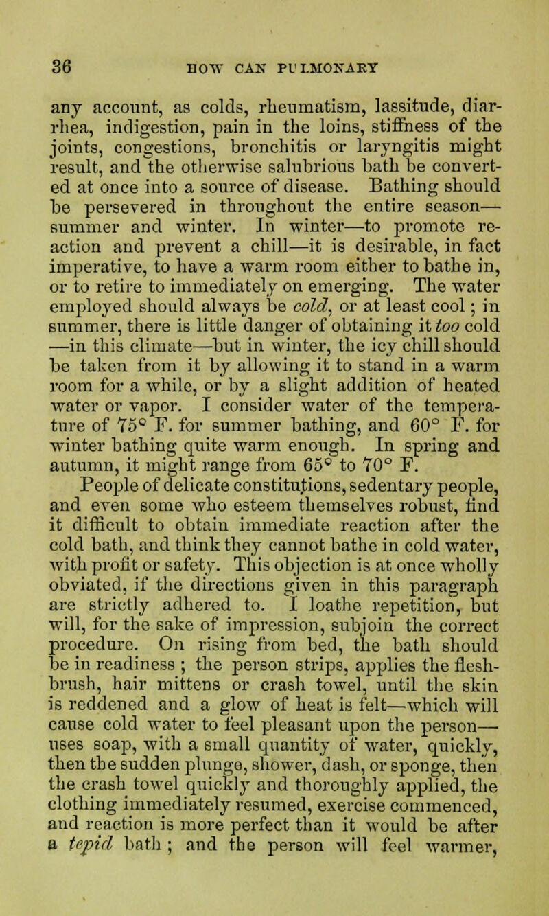 any account, as colds, rheumatism, lassitude, diar- rhea, indigestion, pain in the loins, stiffness of the joints, congestions, bronchitis or laryngitis might result, and the otherwise salubrious bath be convert- ed at once into a source of disease. Bathing should be persevered in throughout the entire season— summer and winter. In winter—to promote re- action and prevent a chill—it is desirable, in fact imperative, to have a warm room either to bathe in, or to retire to immediately on emerging. The %vater employed should always be cold., or at least cool; in summer, there is little danger of obtaining it too cold —in this climate—but in winter, the icy chill should be taken from it by allowing it to stand in a warm room for a while, or by a slight addition of heated water or vapor. I consider water of the tempera- ture of 75° F. for summer bathing, and 60° F. for winter bathing quite warm enough. In spring and autumn, it might range from 65° to 70° F. People of delicate constitutions, sedentary people, and even some who esteem themselves robust, nnd it difficult to obtain immediate reaction after the cold bath, and think they cannot bathe in cold water, with profit or safety. This objection is at once wholly obviated, if the directions given in this paragraph are strictly adhered to. I loathe repetition, but will, for the sake of impression, subjoin the correct procedure. On rising from bed, the bath should be in readiness ; the person strips, applies the flesh- brush, hair mittens or crash towel, until the skin is reddened and a glow of heat is felt—which will cause cold water to feel pleasant upon the person— uses soap, with a small cpiantity of water, quickly, then the sudden plunge, shower, dash, or sponge, then the crash towel quickly and thoroughly applied, the clothing immediately resumed, exercise commenced, and reaction is more perfect than it would be after a tepid bath ; and the person will feel warmer,