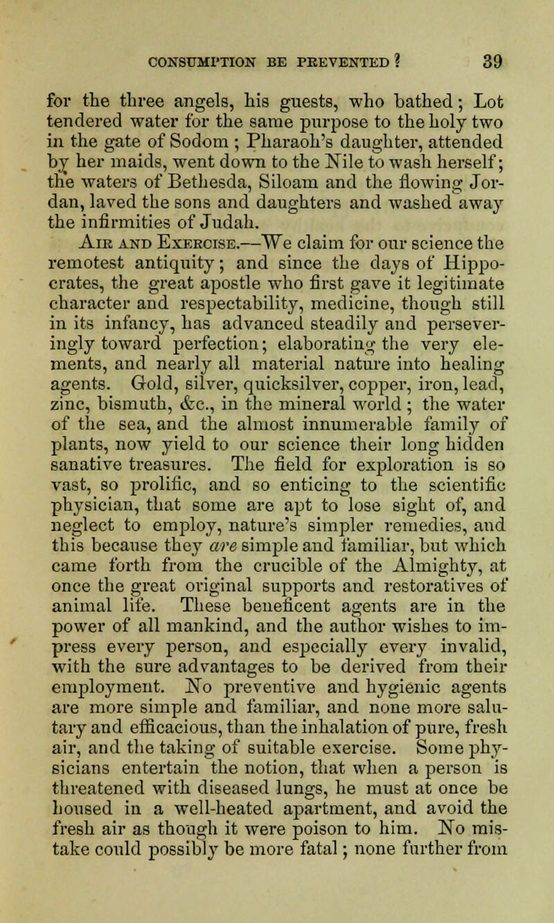 for the three angels, his guests, who bathed; Lot tendered water for the same purpose to the holy two in the gate of Sodom ; Pharaoh's daughter, attended by her maids, went down to the Nile to wash herself; the waters of Bethesda, Siloam and the flowing Jor- dan, laved the sons and daughters and washed away the infirmities of Judah. Aie and Exercise.—We claim for our science the remotest antiquity; and since the clays of Hippo- crates, the great apostle who first gave it legitimate character and respectability, medicine, though still in its infancy, has advanced steadily and persever- ingly toward perfection; elaborating the very ele- ments, and nearly all material nature into healing agents. Gold, silver, quicksilver, copper, iron, lead, zinc, bismuth, &c, in the mineral world ; the water of the sea, and the almost innumerable family of plants, now yield to our science their long hidden sanative treasures. The field for exploration is so vast, so prolific, and so enticing to the scientific physician, that some are apt to lose sight of, and neglect to employ, nature's simpler remedies, and this because they are simple and familiar, but which came forth from the crucible of the Almighty, at once the great original supports and restoratives of animal life. These beneficent agents are in the power of all mankind, and the author wishes to im- press every person, and especially every invalid, with the sure advantages to be derived from their employment. No preventive and hygienic agents are more simple and familiar, and none more salu- tary and efficacious, than the inhalation of pure, fresh air, and the taking of suitable exercise. Some phy- sicians entertain the notion, that when a person is threatened with diseased lungs, he must at once be housed in a well-heated apartment, and avoid the fresh air as though it were poison to him. No mis- take could possibly be more fatal; none further from