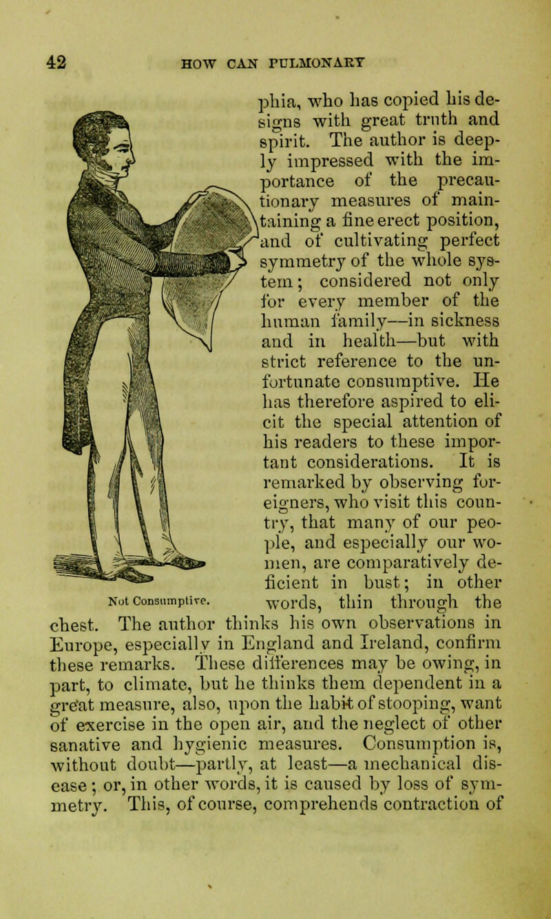 phia, who has copied his de- signs with great truth and spirit. The author is deep- ly impressed with the im- portance of the precau- tionary measures of main- taining a fine erect position, and of cultivating perfect symmetry of the whole sys- tem; considered not only for every member of the human family—in sickness and in health—but with strict reference to the un- fortunate consumptive. He has therefore aspired to eli- cit the special attention of his readers to these impor- tant considerations. It is remarked by observing for- eigners, who visit this coun- try, that many of our peo- ple, and especially our wo- men, are comparatively de- ficient in bust; in other Not consumptive. words, thin through the chest. The author thinks his own observations in Europe, especially in England and Ireland, confirm these remarks. These differences may be owing, in part, to climate, but he thinks them dependent in a gre'at measure, also, upon the habit of stooping, want of exercise in the open air, and the neglect of other sanative and hygienic measures. Consumption is, without doubt—partly, at least—a mechanical dis- ease ; or, in other Avords, it is caused by loss of sym- metry. This, of course, comprehends contraction of