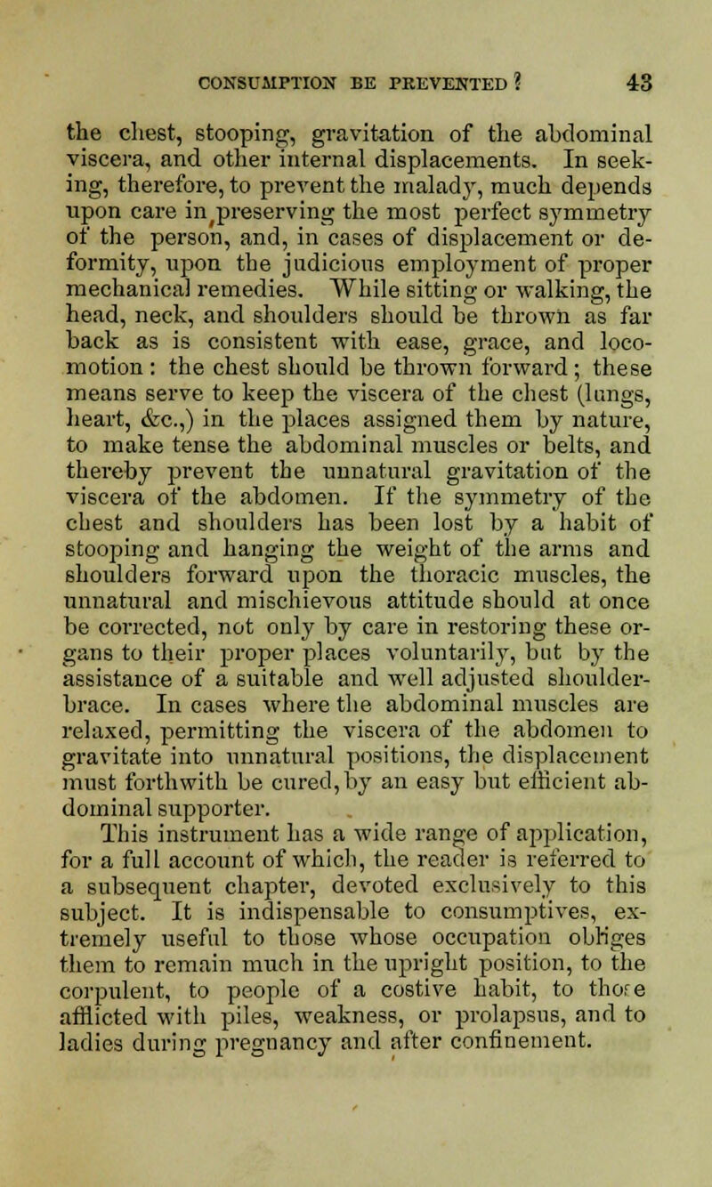 the cliest, stooping, gravitation of the abdominal viscera, and other internal displacements. In seek- ing, therefore, to prevent the malady, much depends upon care in^preserving the most perfect symmetry of the person, and, in cases of displacement or de- formity, upon the judicious employment of proper mechanical remedies. While sitting or walking, the head, neck, and shoulders should be thrown as far back as is consistent with ease, grace, and loco- motion : the chest should be thrown forward; these means serve to keep the viscera of the chest (lungs, heart, &c.,) in the places assigned them by nature, to make tense the abdominal muscles or belts, and thereby prevent the unnatural gravitation of the viscera of the abdomen. If the symmetry of the chest and shoulders has been lost by a habit of stooping and hanging the weight of the arms and shoulders forward upon the thoracic muscles, the unnatural and mischievous attitude should at once be corrected, not only by care in restoring these or- gans to their proper places voluntarily, but by the assistance of a suitable and well adjusted shoulder- brace. In cases where the abdominal muscles are relaxed, permitting the viscera of the abdomen to gravitate into unnatural positions, the displacement must forthwith be cured, by an easy but efficient ab- dominal supporter. This instrument has a wide range of application, for a full account of which, the reader is referred to a subsequent chapter, devoted exclusively to this subject. It is indispensable to consumptives, ex- tremely useful to those whose occupation obliges them to remain much in the upright position, to the corpulent, to people of a costive habit, to thore afflicted with piles, weakness, or prolapsus, and to ladies during pregnancy and after confinement.