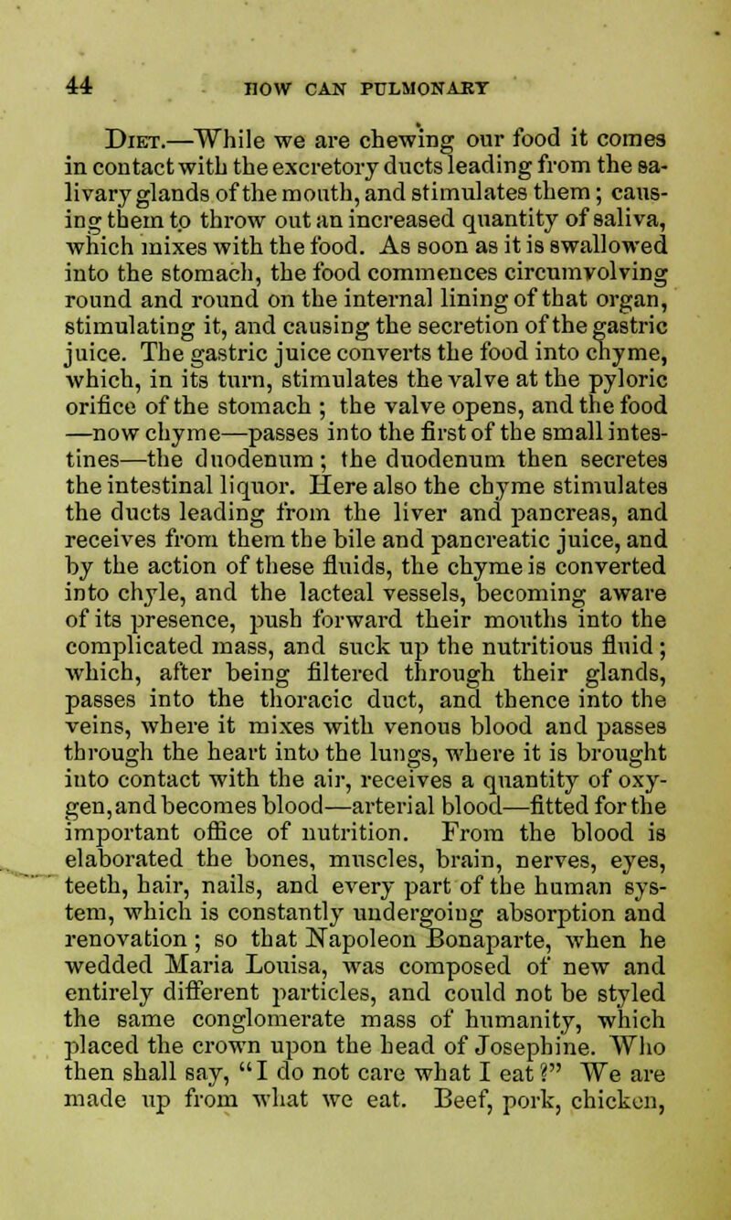 Diet.—While we are chewing our food it comes in contact with the excretory ducts leading from the sa- livary glands of the month, and stimulates them; caus- ing them to throw out an increased quantity of saliva, which mixes with the food. As soon as it is swallowed into the stomach, the food commences circumvolving round and round on the internal lining of that organ, stimulating it, and causing the secretion of the gastric juice. The gastric juice converts the food into chyme, which, in its turn, stimulates the valve at the pyloric orifice of the stomach ; the valve opens, and the food —now chyme—passes into the first of the small intes- tines—the duodenum; the duodenum then secretes the intestinal liquor. Here also the chyme stimulates the ducts leading from the liver and pancreas, and receives from them the bile and pancreatic juice, and by the action of these fluids, the chyme is converted into chyle, and the lacteal vessels, becoming aware of its presence, push forward their mouths into the complicated mass, and suck up the nutritious fluid; which, after being filtered through their glands, passes into the thoracic duct, and thence into the veins, where it mixes with venous blood and passes through the heart into the lungs, where it is brought into contact with the air, receives a quantity of oxy- gen, and becomes blood—arterial blood—fitted for the important office of nutrition. From the blood is elaborated the bones, muscles, brain, nerves, eyes, teeth, hair, nails, and every part of the human sys- tem, which is constantly undergoing absorption and renovation ; so that Napoleon Bonaparte, when he wedded Maria Louisa, was composed of new and entirely different particles, and could not be styled the same conglomerate mass of humanity, which placed the crown upon the head of Josephine. Who then shall say, I do not care what I eat V We are made up from what we eat. Beef, pork, chicken,