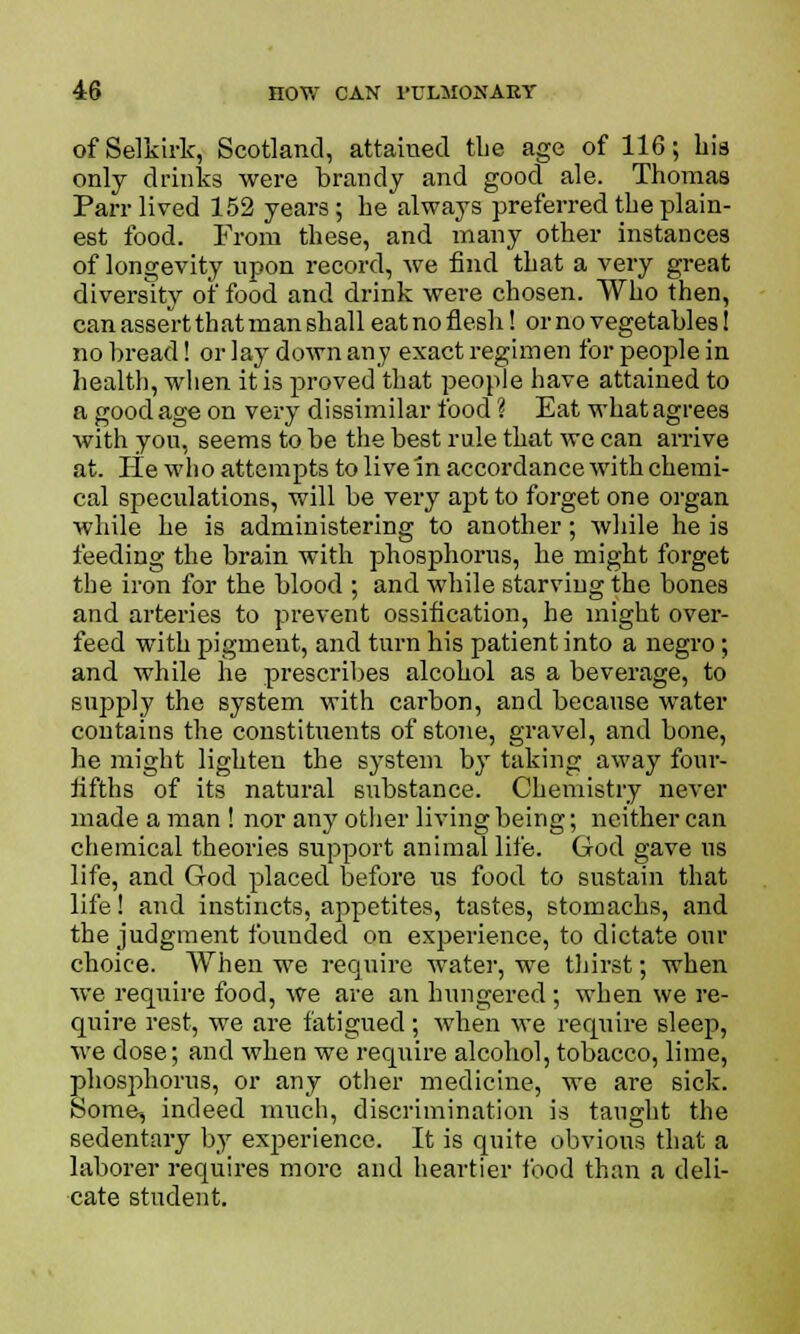 of Selkirk, Scotland, attained the age of 116; bis only drinks were brandy and good ale. Thomas Parr lived 152 years; be always preferred the plain- est food. From these, and many other instances of longevity upon record, we find that a very great diversity of food and drink were chosen. Who then, can assert that man shall eatno flesh! or no vegetables! no bread! or lay down any exact regimen for people in health, when it is proved that people have attained to a good age on very dissimilar food ? Eat what agrees with you, seems to be the best rule that we can arrive at. lie who attempts to live in accordance with chemi- cal speculations, will be very apt to forget one organ while he is administering to another; Avhile he is feeding the brain with phosphorus, be might forget the iron for the blood ; and while starving the bones and arteries to prevent ossification, he might over- feed with pigment, and turn his patient into a negro; and while he prescribes alcohol as a beverage, to supply the system with carbon, and because water contains the constituents of stone, gravel, and bone, he might lighten the system by taking away four- fifths of its natural substance. Chemistry never made a man ! nor any other living being; neither can chemical theories support animal life. God gave us life, and God placed before us food to sustain that life! and instincts, appetites, tastes, stomachs, and the judgment founded on experience, to dictate our choice. When we require water, we thirst; when we require food, we are an hungered; when we re- quire rest, we are fatigued; when we require sleep, we dose; and when we require alcohol, tobacco, lime, phosphorus, or any other medicine, we are sick. Some, indeed much, discrimination is taught the sedentary by experience. It is quite obvious that a laborer requires more and heartier food than a deli- cate student.