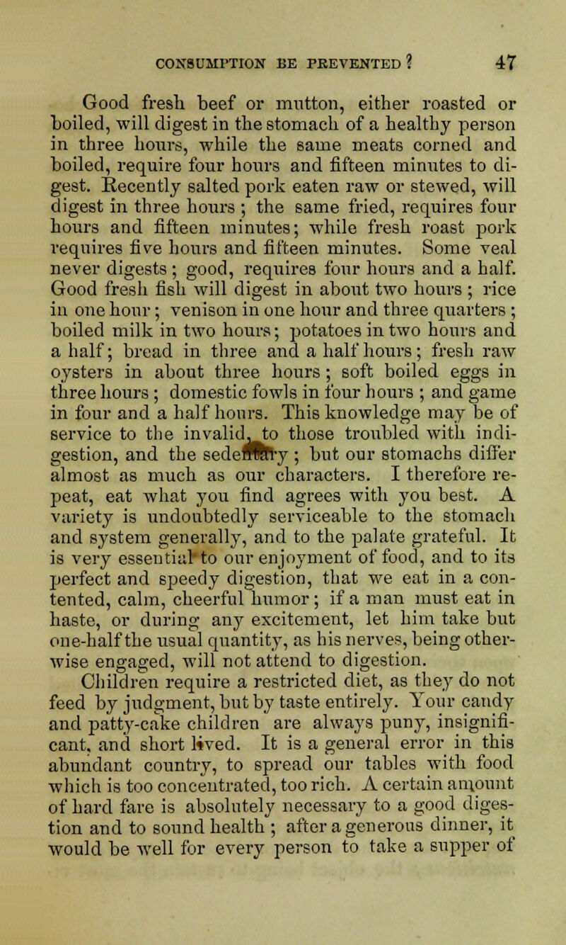 Good fresh beef or mutton, either roasted or boiled, will digest in the stomach of a healthy person in three hours, while the same meats corned and boiled, require four hours and fifteen minutes to di- gest. Recently salted pork eaten raw or stewed, will digest in three hours ; the same fried, requires four hours and fifteen minutes; while fresh roast pork requires five hours and fifteen minutes. Some veal never digests ; good, requires four hours and a half. Good fresh fish will digest in about two hours ; rice in one hour; venison in one hour and three quarters ; boiled milk in two hours; potatoes in two hours and a half; bread in three and a half hours; fresh raw oysters in about three hours; soft boiled eggs in three hours ; domestic fowls in four hours ; and game in four and a half hours. This knowledge may be of service to the invalidwto those troubled with indi- gestion, and the sedeTOrly ; but our stomachs differ almost as much as our characters. I therefore re- peat, eat what you find agrees with you best. A variety is undoubtedly serviceable to the stomach and system generally, and to the palate grateful. It is very essential*to our enjoyment of food, and to its perfect and speedy digestion, that we eat in a con- tented, calm, cheerful humor; if a man must eat in haste, or during any excitement, let him take but one-half the usual quantity, as his nerves, being other- wise engaged, will not attend to digestion. Children require a restricted diet, as they do not feed by judgment, but by taste entirely. Your candy and patty-cake children are always puny, insignifi- cant, and short l*ved. It is a general error in this abundant country, to spread our tables with food which is too concentrated, too rich. A certain amount of hard fare is absolutely necessary to a good diges- tion and to sound health ; after a generous dinner, it would be well for every person to take a supper of