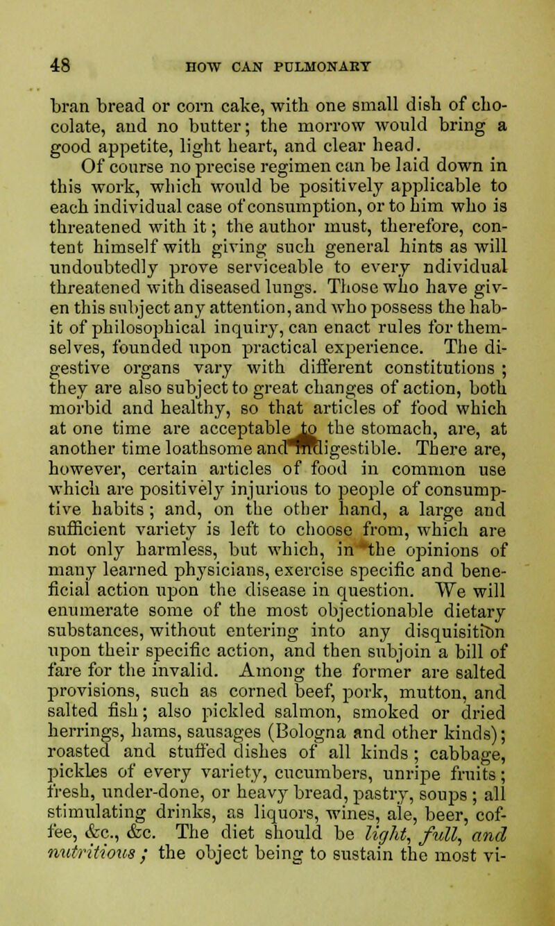 bran bread or corn cake, with one small dish of cho- colate, and no butter; the morrow would bring a good appetite, light heart, and clear head. Of course no precise regimen can be laid down in this work, which would be positively applicable to each individual case of consumption, or to him who is threatened with it; the author must, therefore, con- tent himself with giving such general hints as will undoubtedly prove serviceable to every ndividual threatened with diseased lungs. Those who have giv- en this subject any attention, and who possess the hab- it of philosophical inquiry, can enact rules for them- selves, founded upon practical experience. The di- gestive organs vary with different constitutions ; they are also subject to great changes of action, both morbid and healthy, so that articles of food which at one time are acceptable i£> the stomach, are, at another time loathsome and^mligestible. There are, however, certain articles of food in common use which are positively injurious to people of consump- tive habits; and, on the other hand, a large and sufficient variety is left to choose from, which are not only harmless, but which, in*the opinions of many learned physicians, exercise specific and bene- ficial action upon the disease in question. We will enumerate some of the most objectionable dietary substances, without entering into any disquisition \ipon their specific action, and then subjoin a bill of fare for the invalid. Among the former are salted provisions, such as corned beef, pork, mutton, and salted fish; also pickled salmon, smoked or dried herrings, hams, sausages (Bologna and other kinds); roasted and stuffed dishes of all kinds; cabbage, pickles of every variety, cucumbers, unripe fruits; fresh, under-done, or heavy bread, pastry, soups ; all stimulating drinks, as liquors, wines, ale, beer, cof- fee, &c., &c. The diet should be light, full, and nutritious ; the object being to sustain the most vi-