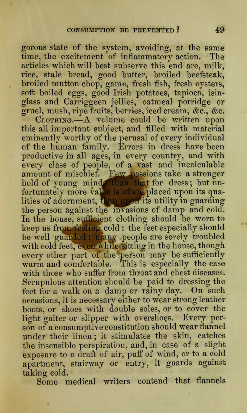 porous state of the system, avoiding, at the same time, the excitement of inflammatory action. The articles which will best subserve this end are, milk, rice, stale bread, good butter, broiled beefsteak, broiled mutton chop, game, fresh fish, fresh oysters, soft boiled eggs, good Irish potatoes, tapioca, isin- glass and Carriggeen jellies, oatmeal porridge or gruel, mush, ripe fruits, berries, iced cream, &c, &c. Clothing.-—A volume could be written upon this all important subject, and filled with material eminently worthy of the perusal of every individual of the human family. Errors in dress have been productive in all ages, in every country, and with every class of people, of a vast and incalculable amount of mischief. Fe^j^ssions take a stronger hold of young mincL™ Skat for dress; but un- fortunately more vafl K placed upon its qua- lities of adornment, tftj p^rits utility in guarding the person against the invasions of damp and cold. In the house, suffi^ent clothing should be worn to keep us from feel::* cold : the feet especially should be well gua^H BaW PeolMe are sorely troubled with cold feet^Hrwhile sitting in the house, though every other part of the person may be sufficiently warm and comfortable. This is especially the case with those who suffer from throat and chest diseases. Scrupulous attention should be paid to dressing the feet for a walk on a damp or rainy day. On such occasions, it is necessary either to wear strong leather boots, or shoes with double soles, or to cover the light gaiter or slipper with overshoes. Every per- son of a consumptive constitution should wear flannel under their linen; it stimulates the skin, catches the insensible perspiration, and, in case of a slight exposure to a draft of air, puff of wind, or to a cold apartment, stairway or entry, it guards against taking cold. Some medical writers contend that flannels