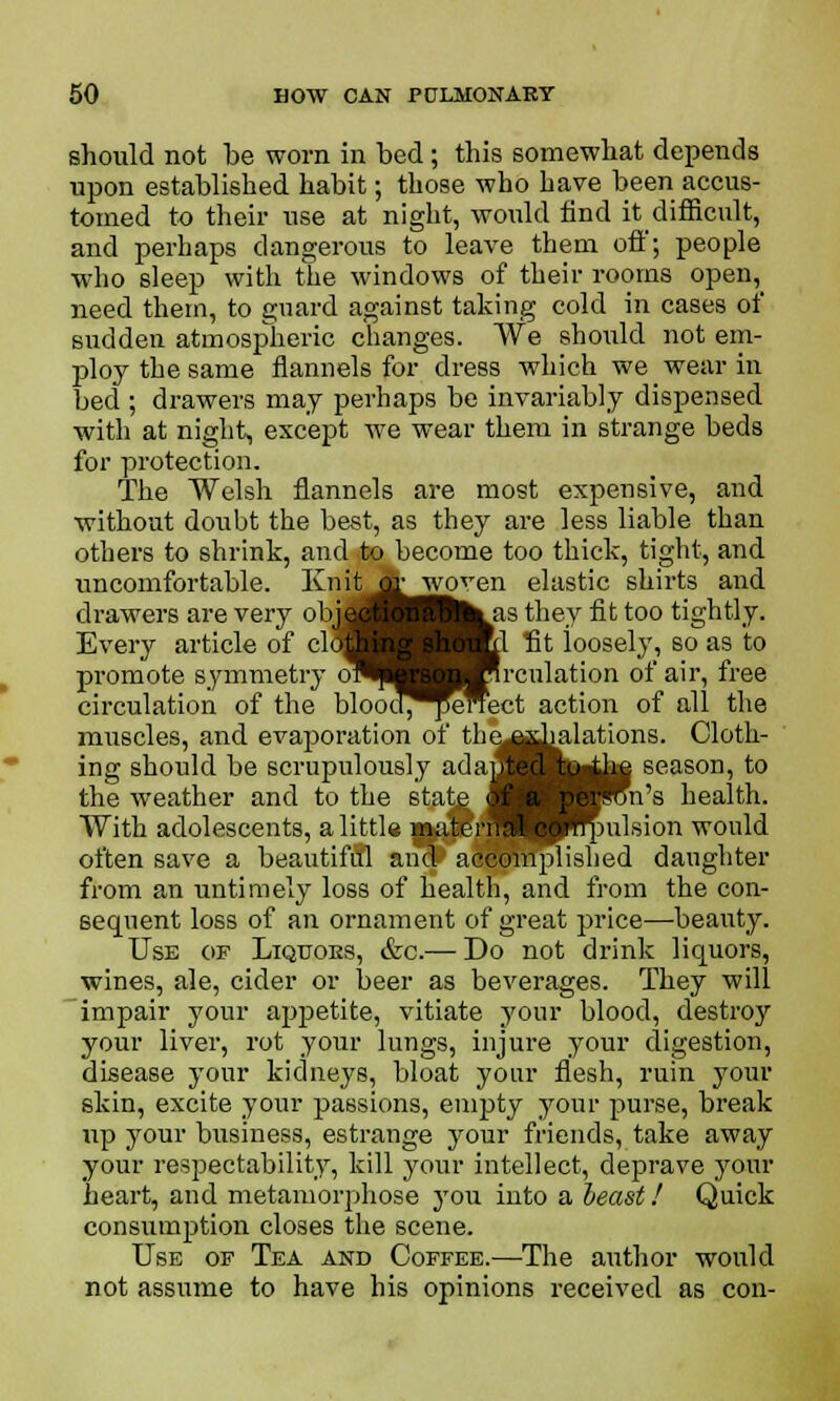 should not be worn in bed; this somewhat depends upon established habit; those who have been accus- tomed to their use at night, would find it difficult, and perhaps dangerous to leave them off; people who sleep with the windows of their rooms open, need them, to guard against taking cold in cases of sudden atmosplieric changes. We should not em- ploy the same flannels for dress which we wear in bed ; drawers may perhaps be invariably dispensed witli at night, except we wear them in strange beds for protection. The Welsh flannels are most expensive, and without doubt the best, as they are less liable than others to shrink, and to become too thick, tight, and uncomfortable. Knif^&woyen elastic shirts and drawers are very obujfl ilk as they fit too tightly. Every article of clcH nl fit loosely, so as to promote symmetry oSHj jHrculation of air, free circulation of the blooo^^enect action of all the muscles, and evaporation of the^djalations. Cloth- ing should be .scrupulously adajM:! tu the season, to the weather and to the stfite JH Mrcn's health. With adolescents, a little materrra( ^^qmlsion would often save a beautiful and accomplished daughter from an untimely loss of health, and from the con- sequent loss of an ornament of great price—beauty. Use of Liquoes, &c.— Do not drink liquors, wines, ale, cider or beer as beverages. They will impair your appetite, vitiate your blood, destroy your liver, rot your lungs, injure your digestion, disease your kidneys, bloat your flesh, ruin your skin, excite your passions, empty your purse, break up your business, estrange your friends, take away your respectability, kill your intellect, deprave your heart, and metamorphose you into a beast! Quick consumption closes the scene. Use of Tea and Coffee.—The author would not assume to have his opinions received as con-