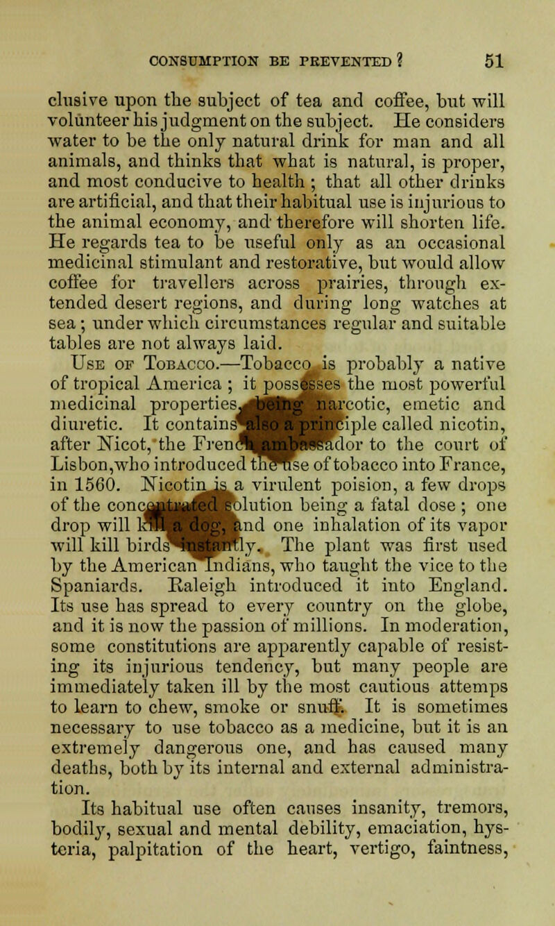 elusive upon the subject of tea and coffee, but will volunteer his judgment on the subject. He considers water to be the only natural drink for man and all animals, and thinks that what is natural, is proper, and most conducive to health ; that all other drinks are artificial, and that their habitual use is injurious to the animal economy, and therefore will shorten life. He regards tea to be useful only as an occasional medicinal stimulant and restorative, but would allow coffee for travellers across prairies, through ex- tended desert regions, and during long watches at sea; under which circumstances regular and suitable tables are not always laid. Use of Tobacco.—Tobacco is probably a native of tropical America ; it possesses the most powerful medicinal properties^! _j narcotic, emetic and diuretic. It contains^ ^Hciple called nicotin, after Nicot,'the FrencW HHTdor to the court of Lisbon,who introduced thWse of tobacco into France, in 1560. Nicotinis a virulent poision, a few drops of the conc^rt^^^dution being a fatal dose ; one drop will loH ilog, and one inhalation of its vapor will kill birds^B W&ly. The plant was first used by the AmericanUiidians, who taught the vice to the Spaniards. Raleigh introduced it into England. Its use has spread to every country on the globe, and it is now the passion of millions. In moderation, some constitutions are apparently capable of resist- ing its injurious tendency, but many people are immediately taken ill by the most cautious attemps to learn to chew, smoke or snnfjf. It is sometimes necessary to use tobacco as a medicine, but it is an extremely dangerous one, and has caused many deaths, both by its internal and external administra- tion. Its habitual use often causes insanity, tremors, bodily, sexual and mental debility, emaciation, hys- teria, palpitation of the heart, vertigo, faintness,