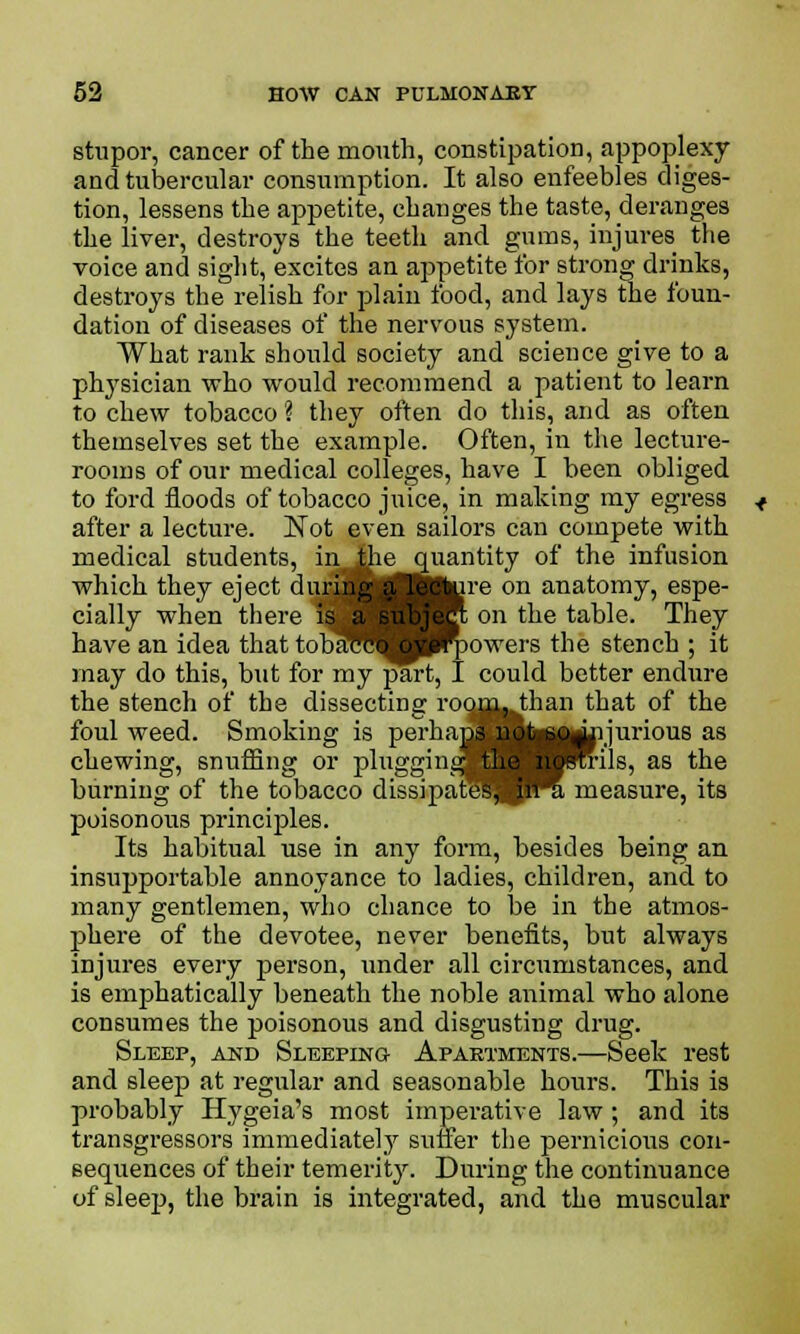 stupor, cancer of the mouth, constipation, appoplexy and tubercular consumption. It also enfeebles diges- tion, lessens the appetite, changes the taste, deranges the liver, destroys the teeth and gums, injures the voice and sight, excites an appetite for strong drinks, destroys the relish for plain food, and lays the foun- dation of diseases of the nervous system. What rank should society and science give to a physician who would recommend a patient to learn to chew tobacco ? they often do this, and as often themselves set the example. Often, in the lecture- rooms of our medical colleges, have I been obliged to ford floods of tobacco juice, in making my egress after a lecture. Not even sailors can compete with medical students, in ihe quantity of the infusion which they eject during |i. Itture on anatomy, espe- cially when there is a §ul>jB on the table. They have an idea thattobf^cW ^powers the stench ; it may do this, but for my part, I could better endure the stench of the dissecting roon^Jfian that of the foul weed. Smoking is perhan^Hj^U^rjurious as chewing, snuffing or plugging the ^Brils, as the burning of the tobacco dissipatlj^JKi measure, its poisonous principles. Its habitual use in any form, besides being an insupportable annoyance to ladies, children, and to many gentlemen, who chance to be in the atmos- phere of the devotee, never benefits, but always injures every person, under all circumstances, and is emphatically beneath the noble animal who alone consumes the poisonous and disgusting drug. Sleep, and Sleeping Apartments.—Seek rest and sleep at regular and seasonable hours. This is probably Efygeia's most imperative law; and its transgressors immediately suffer the pernicious con- sequences of their temerity. During the continuance of sleej}, the brain is integrated, and the muscular