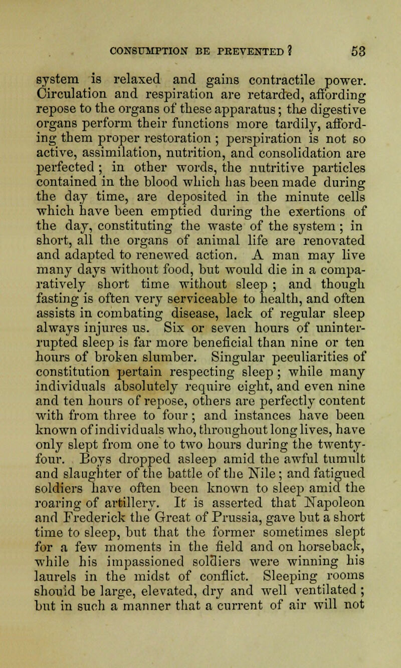 system is relaxed and gains contractile power. Circulation and respiration are retarded, affording repose to the organs of these apparatus; the digestive organs perform their functions more tardily, afford- ing them proper restoration ; perspiration is not so active, assimilation, nutrition, and consolidation are perfected ; in other words, the nutritive particles contained in the blood which has been made during the day time, are deposited in the minute cells which have been emptied during the exertions of the day, constituting the waste of the system; in short, all the organs of animal life are renovated and adapted to renewed action. A man may live many days without food, but would die in a compa- ratively short time without sleep ; and though fasting is often very serviceable to health, and often assists in combating disease, lack of regular sleep always injures us. Six or seven hours of uninter- rupted sleep is far more beneficial than nine or ten hours of broken slumber. Singular peculiarities of constitution pertain respecting sleep; while many individuals absolutely require eight, and even nine and ten hours of repose, others are perfectly content with from three to four; and instances have been known of individuals who, throughout long lives, have only slept from one to two hours during the twenty- four. Boys dropped asleep amid the awful tumult and slaughter of the battle of the Nile; and fatigued soldiers have often been known to sleep amid the roaring of artillery. It is asserted that Napoleon and Frederick the Great of Prussia, gave but a short time to sleep, but that the former sometimes slept for a few moments in the field and on horseback, while his impassioned soldiers were winning his laurels in the midst of conflict. Sleeping rooms should be large, elevated, dry and well ventilated ; but in such a manner that a current of air will not