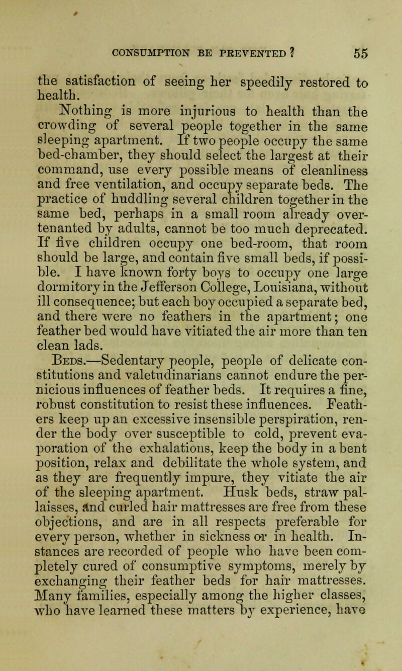 the satisfaction of seeing her speedily restored to health. Nothing is more injurious to health than the crowding of several people together in the same sleeping apartment. If two people occupy the same bed-chamber, they should select the largest at their command, use every possible means of cleanliness and free ventilation, and occupy separate beds. The practice of huddling several children together in the same bed, perhaps in a small room already over- tenanted by adults, cannot be too much deprecated. If five children occupy one bed-room, that room should be large, and contain five small beds, if possi- ble. I have known forty boys to occupy one large dormitory in the Jefferson College, Louisiana, without ill consequence; but each boy occupied a separate bed, and there Avere no feathers in the apartment; one feather bed would have vitiated the air more than ten clean lads. Beds.—Sedentary people, people of delicate con- stitutions and valetudinarians cannot endure the per- nicious influences of feather beds. It requires a fine, robust constitution to resist these influences. Feath- ers keep up an excessive insensible perspiration, ren- der the body over susceptible to cold, prevent eva- poration of the exhalations, keep the body in a bent position, relax and debilitate the whole system, and as they are frequently impure, they vitiate the air of the sleeping apartment. Husk beds, straw pal- laisses, and curled hair mattresses are free from these objections, and are in all respects preferable for every person, whether in sickness or in health. In- stances are recorded of people who have been com- pletely cured of consumptive symptoms, merely by exchanging their feather beds for hair mattresses. Many families, especially among the higher classes, who have learned these matters by experience, have