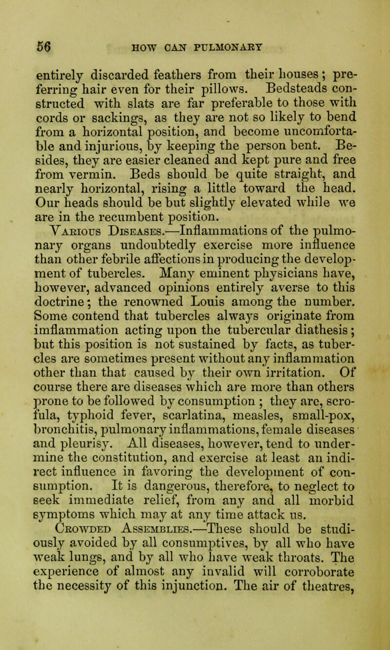 entirely discarded feathers from their houses; pre- ferring hair even for their pillows. Bedsteads con- structed with slats are far preferable to those witli cords or sackings, as they are not so likely to bend from a horizontal position, and become uncomforta- ble and injurious, by keeping the person bent. Be- sides, they are easier cleaned and kept pure and free from vermin. Beds should be quite straight, and nearly horizontal, rising a little toward the head. Our heads should be but slightly elevated while we are in the recumbent position. Various Diseases.—Inflammations of the pulmo- nary organs undoubtedly exercise more influence than other febrile affections in producing the develop- ment of tubercles. Many eminent physicians have, however, advanced opinions entirely averse to this doctrine; the renowned Louis among the Dumber. Some contend that tubercles always originate from imflammation acting upon the tubercular diathesis; but this position is not sustained by facts, as tuber- cles are sometimes present without any inflammation other than that caused by their own irritation. Of course there are diseases which are more than others prone to be followed by consumption ; they are, scro- fula, typhoid fever, scarlatina, measles, small-pox, bronchitis, pulmonary inflammations, female diseases and pleurisy. All diseases, however, tend to under- mine the constitution, and exercise at least an indi- rect influence in favoring the development of con- sumption. It is dangerous, therefore, to neglect to seek immediate relief, from any and all morbid symptoms which may at any time attack us. Crowded Assemblies.—These should be studi- ously avoided by all consumptives, by all who have weak lungs, and by all who have weak throats. The experience of almost any invalid will corroborate the necessity of this injunction. The air of theatres,