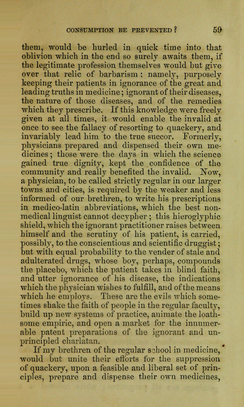 them, would be hurled in quick time into that oblivion which in the end so surely awaits them, if the legitimate profession themselves would but give over that relic of barbarism : namely, purposely keeping their patients in ignorance of the great and leading truths in medicine; ignorant of their diseases, the nature of those diseases, and of the remedies which they prescribe. If this knowledge were freely given at all times, it would enable the invalid at once to see the fallacy of resorting to quackery, and invariably lead him to the true succor. Formerly, physicians prepared and dispensed their own me- dicines ; those were the clays in which the science gained true dignity, kept the confidence of the community and really benefited the invalid. Now, a physician, to be called strictly regular in our larger towns and cities, is required by the weaker and less informed of our brethren, to write his prescriptions in medico-latin abbreviations, which the best non- medical linguist cannot decypher ; this hieroglyphic shield, which the ignorant practitioner raises between himself and the scrutiny of his patient, is carried, possibly, to the conscientious and scientific druggist; but with equal probability to the vender of stale and adulterated drugs, whose boy, perhaps, compounds the placebo, which the patient takes in blind faith, and utter ignorance of his disease, the indications which the physician wishes to fulfill, and of the means which he employs. These are the evils which some- times shake the faith of people in the regular faculty, build up new systems of practice, animate the loath- some empiric, and open a market for the innumer- able patent preparations of the ignorant and un- principled charlatan. If my brethren of the regular sihool in medicine, would but unite their efforts for the suppression of quackery, upon a feasible and liberal set of prin- ciples, prepare and dispense their own medicines,