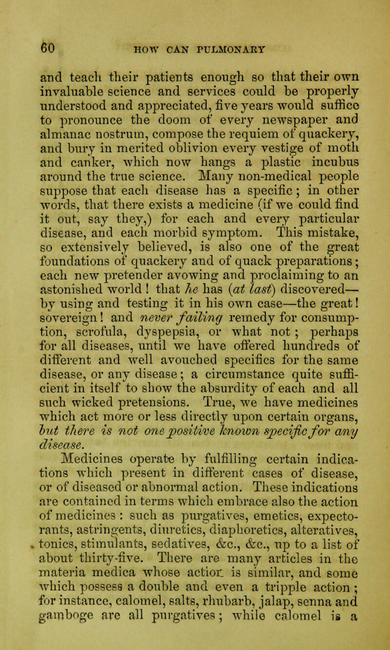 and teach their patients enough so that their own invaluable science and services could be properly understood and appreciated, five years would suffice to pronounce the doom of every newspaper and almanac nostrum, compose the requiem of quackery, and bury in merited oblivion every vestige of moth and canker, which now hangs a plastic incubus around the true science. Many non-medical people suppose that each disease has a specific; in other words, that there exists a medicine (if we could find it out, say they,) for each and every particular disease, and each morbid symptom. This mistake, so extensively believed, is also one of the great foundations of quackery and of quack preparations; each new pretender avowing and proclaiming to an astonished world ! that he has (at last) discovered— by using and testing it in his own case—the great! sovereign! and never failing remedy for consump- tion, scrofula, dyspepsia, or what not; perhaps for all diseases, until we have offered hundreds of different and well avouched specifics for the same disease, or any disease; a circumstance quite suffi- cient in itself to show the absurdity of each and all such wicked pretensions. True, we have medicines which act more or less directly upon certain organs, hut there is not one positive known sjyecificfor any disease. Medicines operate by fulfilling certain indica- tions which present in different cases of disease, or of diseased or abnormal action. These indications are contained in terms which embrace also the action of medicines : such as purgatives, emetics, expecto- rants, astringents, diuretics, diaphoretics, alteratives, tonics, stimulants, sedatives, &c, &c, up to a list of about thirty-five. There are many articles in the materia medica whose action is similar, and some which possess a double and even a tripple action ; for instance, calomel, salts, rhubarb, jalap, senna and gamboge are all purgatives; while calomel is a