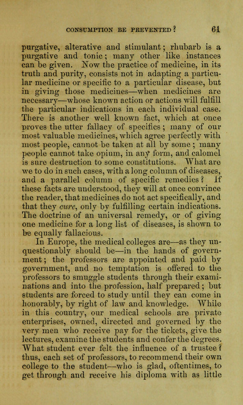 purgative, alterative and stimulant; rhubarb is a purgative and tonic; many other like instances can be given. Now the practice of medicine, in its truth and purity, consists not in adapting a particu- lar medicine or specific to a particular disease, but in giving those medicines—when medicines are necessary—whose known action or actions will fulfill the particular indications in each individual case. There is another well known fact, which at once proves the utter fallacy of specifics ; many of out- most valuable medicines, which agree perfectly with most people, cannot be taken at all by some ; many people cannot take opium, in any form, and calomel is sure destruction to some constitutions. What are we to do in such cases, with a long column of diseases, and a parallel column of specific remedies ? If these facts are understood, they will at once convince the reader, that medicines do not act specifically, and that they cure, only by fulfilling certain indications. The doctrine of an universal remedy, or of giving one medicine for a long list of diseases, is shown to be equally fallacious. In Europe, the medical colleges are—as they un- questionably should be—in the hands of govern- ment ; the professors are appointed and paid by government, and no temptation is offered to the professors to smuggle students through their exami- nations and into the profession, half prepared; but students are forced to study until they can come in honorably, by right of law and knowledge. While in this country, our medical schools are private enterprises, owned, directed and governed by the very men who receive pay for the tickets, give the lectures, examine the students and confer the degrees. What student ever felt the influence of a trustee ? thus, each set of professors, to recommend their own college to the student—who is glad, oftentimes, to get through and receive his diploma with as little