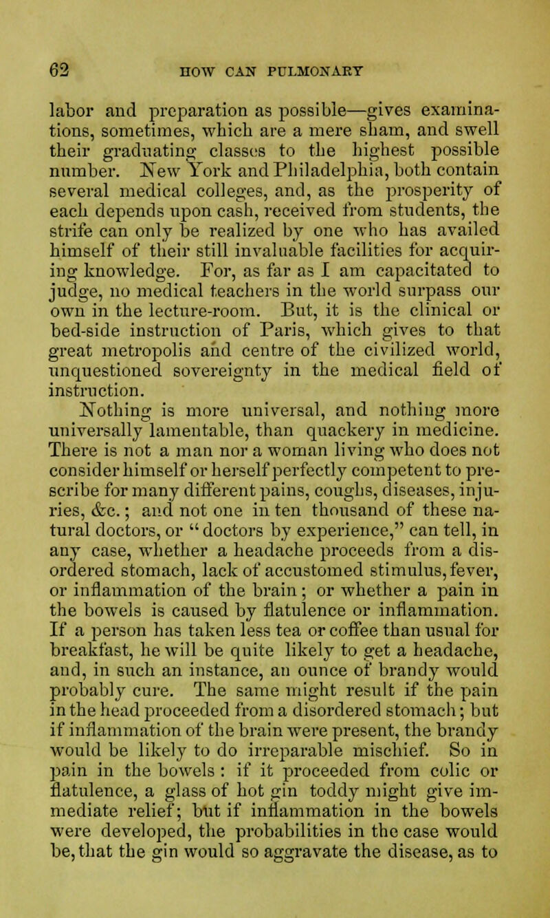 labor and preparation as possible—gives examina- tions, sometimes, whicb are a mere sham, and swell their graduating classes to the highest possible number. New York and Philadelphia, both contain several medical colleges, and, as the prosperity of each depends upon cash, received from students, the strife can only be realized by one who has availed himself of their still invaluable facilities for acquir- ing knowledge. For, as far as I am capacitated to judge, no medical teachers in the world surpass our own in the lecture-room. But, it is the clinical or bed-side instruction of Paris, which gives to that great metropolis and centre of the civilized world, imquestioned sovereignty in the medical field of instruction. Nothing is more universal, and nothing more universally lamentable, than quackery in medicine. There is not a man nor a woman living who does not consider himself or herself perfectly competent to pre- scribe for many different pains, coughs, diseases, inju- ries, &c.; and not one in ten thousand of these na- tural doctors, or  doctors by experience, can tell, in any case, whether a headache proceeds from a dis- ordered stomach, lack of accustomed stimulus, fever, or inflammation of the brain; or whether a pain in the bowels is caused by flatulence or inflammation. If a person has taken less tea or coffee than usual for breakfast, he will be quite likely to get a headache, and, in such an instance, an ounce of brandy would probably cure. The same might result if the pain in the head proceeded from a disordered stomach; but if inflammation of the brain were present, the brandy would be likely to do irreparable mischief. So in pain in the bowels : if it proceeded from colic or flatulence, a glass of hot gin toddy might give im- mediate relief; but if inflammation in the bowels were developed, the probabilities in the case would be, that the gin would so aggravate the disease, as to