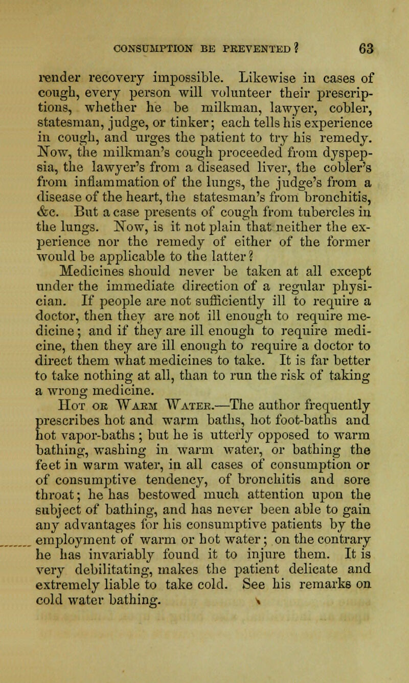 render recovery impossible. Likewise in cases of cough, every person will volunteer their prescrip- tions, whether he be milkman, lawyer, cobler, statesman, judge, or tinker; each tells his experience in cough, and urges the patient to try his remedy. Now, the milkman's cough proceeded from dyspep- sia, the lawyer's from a diseased liver, the cobler's from inflammation of the lungs, the judge's from a disease of the heart, the statesman's from bronchitis, &c. But a case presents of cough from tubercles in the lungs. Now, is it. not plain that neither the ex- perience nor the remedy of either of the former would be applicable to the latter? Medicines should never be taken at all except under the immediate direction of a regular physi- cian. If people are not sufficiently ill to require a doctor, then they are not ill enough to require me- dicine ; and if they are ill enough to require medi- cine, then they are ill enough to require a doctor to direct them what medicines to take. It is far better to take nothing at all, than to run the risk of taking a wrong medicine. Hot oe Warm Watek.—The author frequently prescribes hot and warm baths, hot foot-baths and hot vapor-baths ; but he is utterly opposed to warm bathing, washing in warm water, or bathing the feet in warm water, in all cases of consumption or of consumptive tendency, of bronchitis and sore throat; he has bestowed much attention upon the subject of bathing, and has never been able to gain any advantages for his consumptive patients by the employment of warm or hot water; on the contrary he has invariably found it to injure them. It is very debilitating, makes the patient delicate and extremely liable to take cold. See his remarks on cold water bathing. \