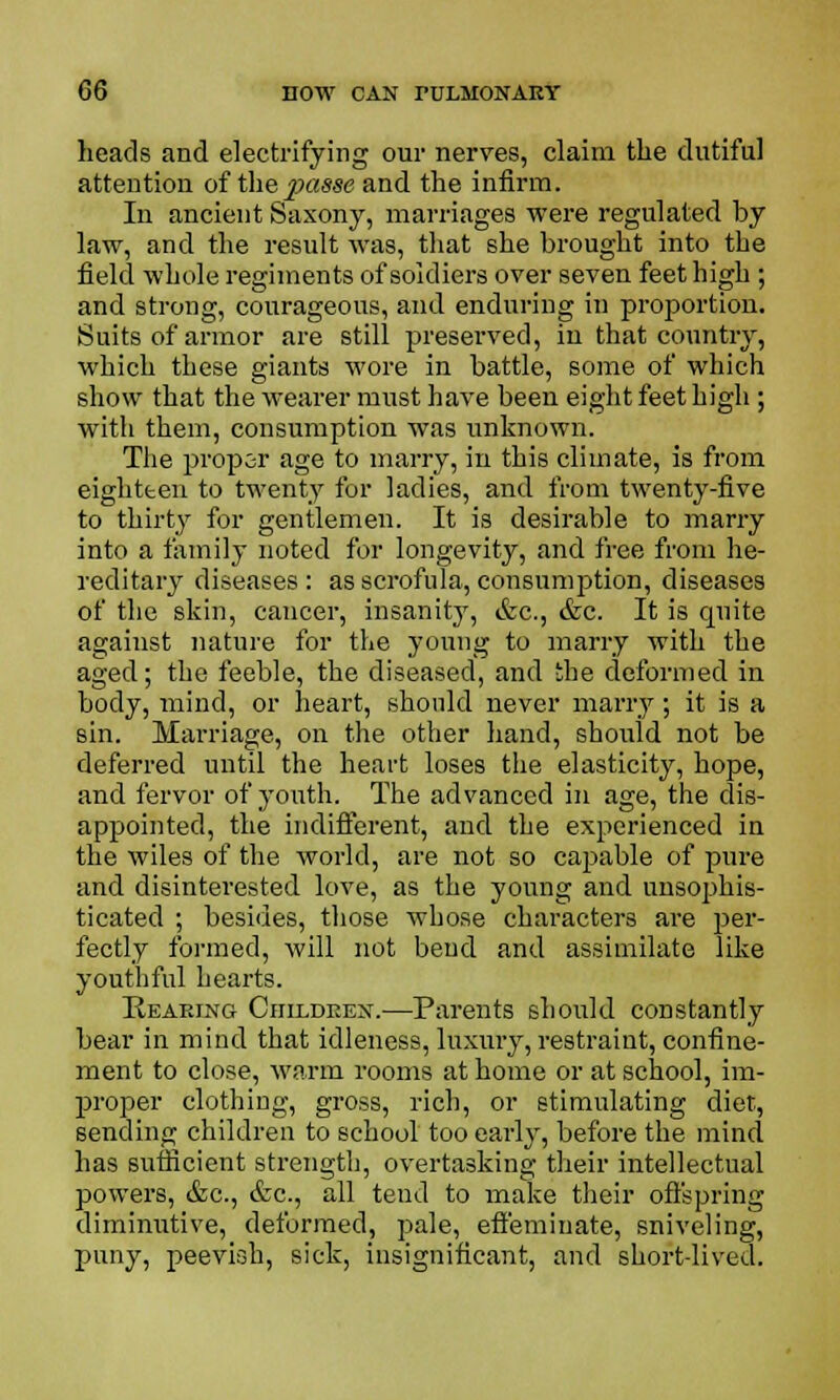 heads and electrifying our nerves, claim the dutiful attention of the passe and the infirm. In ancient Saxony, marriages were regulated by law, and the result was, that she brought into the field whole regiments of soldiers over seven feet high ; and strong, courageous, and enduring in proportion. Suits of armor are still preserved, in that country, which these giants wore in battle, some of which show that the wearer must have been eight feet high ; with them, consumption was unknown. The proper age to marry, in this climate, is from eighteen to twenty for ladies, and from twenty-five to thirty for gentlemen. It is desirable to marry into a family noted for longevity, and free from he- reditary diseases: as scrofula, consumption, diseases of the skin, cancer, insanity, &c, &c. It is quite against nature for the young to marry with the aged; the feeble, the diseased, and the deformed in body, mind, or heart, should never marry; it is a sin. Marriage, on the other hand, should not be deferred until the heart loses the elasticity, hope, and fervor of youth. The advanced in age, the dis- appointed, the indifferent, and the experienced in the wiles of the world, are not so capable of pure and disinterested love, as the young and unsophis- ticated ; besides, those whose characters are per- fectly formed, will not bend and assimilate like youthful hearts. Hearing Children.—Parents should constantly bear in mind that idleness, luxury, restraint, confine- ment to close, warm rooms at home or at school, im- proper clothing, gross, rich, or stimulating diet, sending children to school too early, before the mind has sufficient strength, overtasking their intellectual powers, &c, &c, all tend to make their offspring diminutive, deformed, pale, effeminate, sniveling, puny, peevish, sick, insignificant, and short-lived.