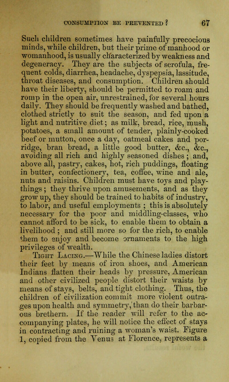 Such children sometimes have painfully precocious minds, while children, but their prime of manhood or womanhood, is usually characterized by weakness and degeneracy. They are the subjects of scrofula, fre- quent colds, diarrhea, headache, dyspepsia, lassitude, throat diseases, and consumption. Children should have their liberty, should be permitted to roam and romp in the open air, unrestrained, for several hours daily. They should be frequently washed and bathed, clothed strictly to suit the season, and fed upon a light and nutritive diet; as milk, bread, rice, mush, potatoes, a small amount of tender, plainly-cooked beef or mutton, once a day, oatmeal cakes and por- ridge, bran bread, a little good butter, &c, &c, avoiding all rich and highly seasoned dishes ; and, above all, pastry, cakes, hot, rich puddings, floating in butter, confectionery, tea, coffee, wine and ale, nuts and raisins. Children must have toys and play- things ; they thrive upon amusements, and as they grow upj they should be trained to habits of industry, to labor, and useful employments ; this is absolutely necessary for the poor and middling-classes, who cannot afford to be sick, to enable them to obtain a livelihood ; and still more so for the rich, to enable them to snjoy and become ornaments to the high privileges of wealth. Tight Lacing.—While the Chinese ladies distort their feet by means of iron shoes, and American Indians flatten their heads by pressure, American and other civilized people distort their waists by means of stays, belts, and tight clothing. Thus, the children of civilization commit more violent outra- ges upon health and symmetry,'than do their barbar- ous brethern. If the reader will refer to the ac- companying plates, he will notice the effect of stays in contracting and ruining a woman's waist. Figure 1, copied from the Venus at Florence, represents a