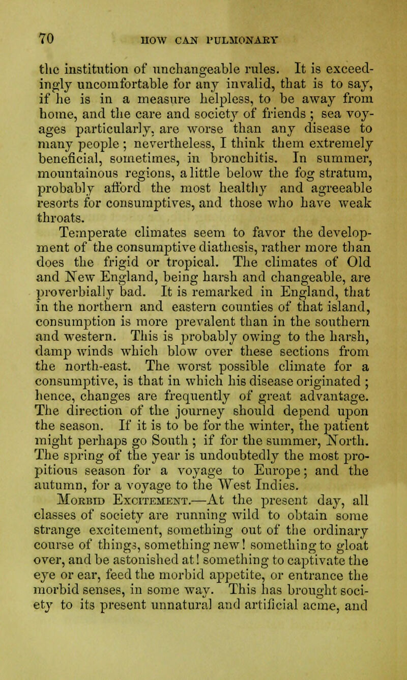 the institution of unchangeable rules. It is exceed- ingly uncomfortable for any invalid, that is to say, if he is in a measure helpless, to be away from home, and the care and society of friends ; sea voy- ages particularly, are worse than any disease to many people ; nevertheless, I think them extremely beneficial, sometimes, in bronchitis. In summer, mountainous regions, a little below the fog stratum, probably afford the most healthy and agreeable resorts for consumptives, and those who have weak throats. Temperate climates seem to favor the develop- ment of the consumptive diathesis, rather more than does the frigid or tropical. The climates of Old and New England, being harsh and changeable, are proverbially bad. It is remarked in England, that in the northern and eastern counties of that island, consumption is more prevalent than in the southern and western. This is probably owing to the harsh, damp winds which blow over these sections from the north-east. The worst possible climate for a consumptive, is that in which his disease originated ; hence, changes are frequently of great advantage. The direction of the journey should depend upon the season. If it is to be for the winter, the patient might perhaps go South ; if for the summer, North. The spring of the year is undoubtedly the most pro- pitious season for a voyage to Europe; and the autumn, for a voyage to the West Indies. Morbid Excitement.—At the present day, all classes of society are running wild to obtain some strange excitement, something out of the ordinary course of things, something new! something to gloat over, and be astonished at! something to captivate the eye or ear, feed the morbid appetite, or entrance the morbid senses, in some way. This has brought soci- ety to its present unnatural and artificial acme, and