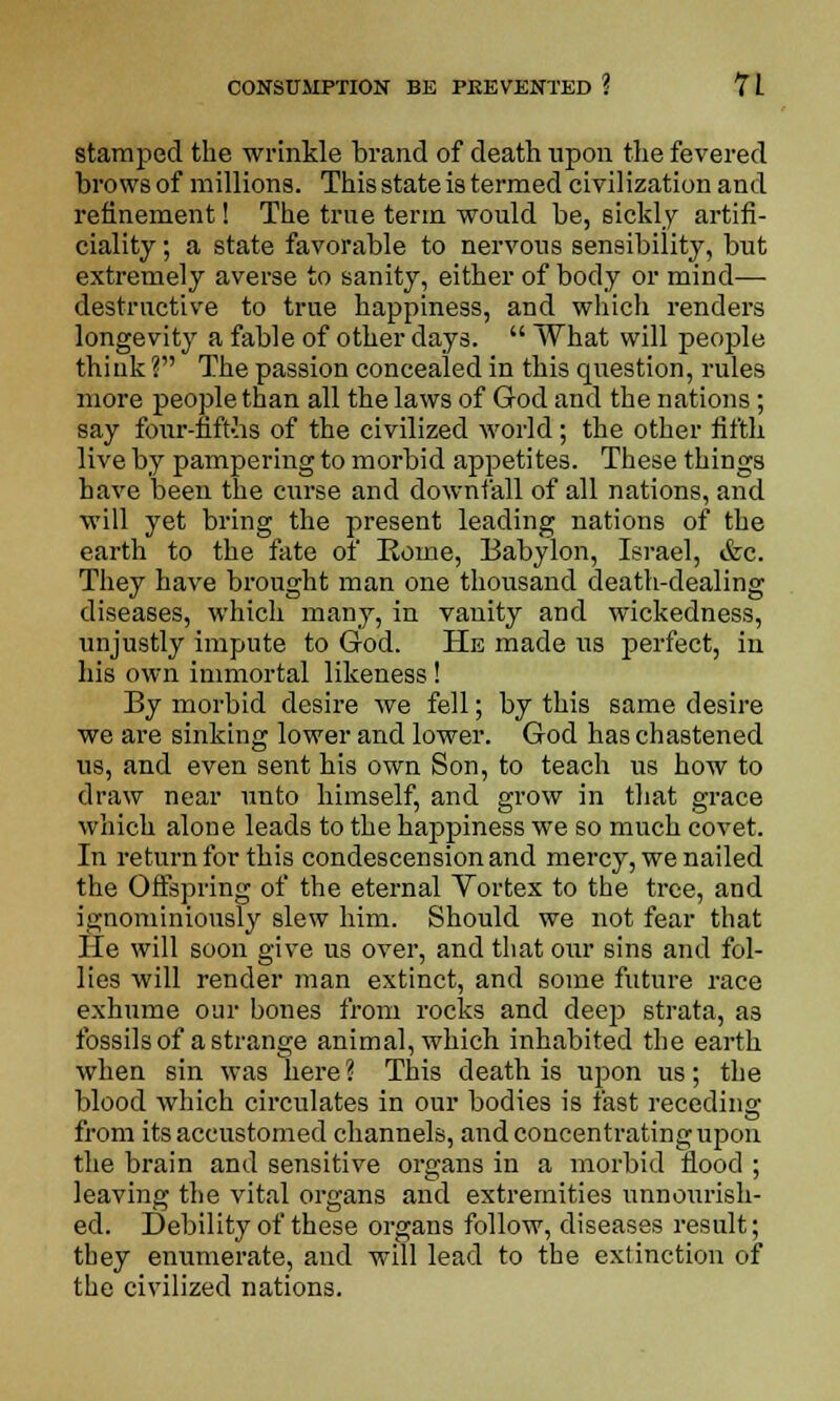 stamped the wrinkle brand of death upon the fevered brows of millions. This state is termed civilization and refinement! The true term would be, sickly artifi- ciality ; a state favorable to nervous sensibility, but extremely averse to sanity, either of body or mind— destructive to true happiness, and which renders longevity a fable of other days.  What will people think ? The passion concealed in this question, rules more people than all the laws of God and the nations; say four-fift-hs of the civilized world; the other fifth live by pampering to morbid appetites. These things have been the curse and downfall of all nations, and will yet bring the present leading nations of the earth to the fate of Rome, Babylon, Israel, &c. They have brought man one thousand death-dealing diseases, which many, in vanity and wickedness, unjustly impute to God. He made us perfect, in his own immortal likeness! By morbid desire we fell; by this same desire we are sinking lower and lower. God has chastened us, and even sent his own Son, to teach us how to draw near unto himself, and grow in that grace which alone leads to the happiness we so much covet. In return for this condescension and mercy, we nailed the Offspring of the eternal Vortex to the tree, and i&'nominiously slew him. Should we not fear that He will soon give us over, and that our sins and fol- lies will render man extinct, and some future race exhume our bones from rocks and deep strata, a3 fossils of a strange animal, which inhabited the earth when sin was here? This death is upon us; the blood which circulates in our bodies is fast receding from its accustomed channels, and concentrating upon the brain and sensitive organs in a morbid flood ; leaving the vital organs and extremities unnourish- ed. Debility of these organs follow, diseases result; they enumerate, and will lead to the extinction of the civilized nations.