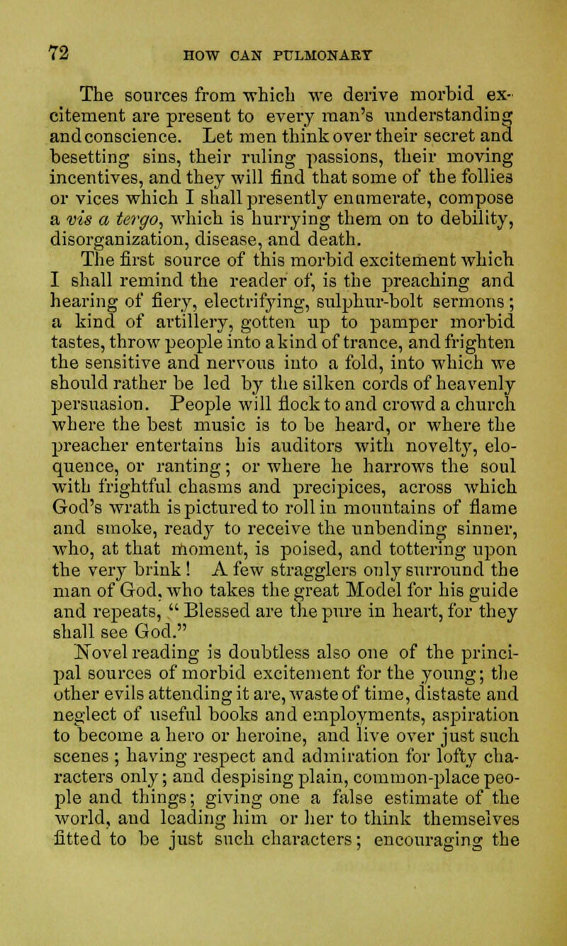 The sources from ■which we derive morbid ex- citement are present to every man's understanding and conscience. Let men think over their secret and besetting sins, their ruling passions, their moving incentives, and they will find that some of the follies or vices which I shall presently enumerate, compose a vis a tergo, which is hurrying them on to debility, disorganization, disease, .and death. The first source of this morbid excitement which I shall remind the reader of, is the preaching and hearing of fiery, electrifying, sulphur-bolt sermons ; a kind of artillery, gotten up to pamper morbid tastes, throw people into akind of trance, and frighten the sensitive and nervous into a fold, into which we should rather be led by the silken cords of heavenly persuasion. People will flock to and crowd a church where the best music is to be heard, or where the preacher entertains his auditors with novelty, elo- quence, or ranting; or where he harrows the soul with frightful chasms and precipices, across which God's wrath is pictured to roll in mountains of flame and smoke, ready to receive the unbending sinner, who, at that moment, is poised, and tottering upon the very brink! A few stragglers only surround the man of God. who takes the great Model for his guide and repeats,  Blessed are the pure in heart, for they shall see God. ]STovel reading is doubtless also one of the princi- pal sources of morbid excitement for the young; the other evils attending it are, waste of time, distaste and neglect of useful books and employments, aspiration to become a hero or heroine, and live over just such scenes ; having respect and admiration for lofty cha- racters only; and despising plain, common-place peo- ple and things; giving one a false estimate of the world, and leading him or her to think themselves fitted to be just such characters; encouraging the