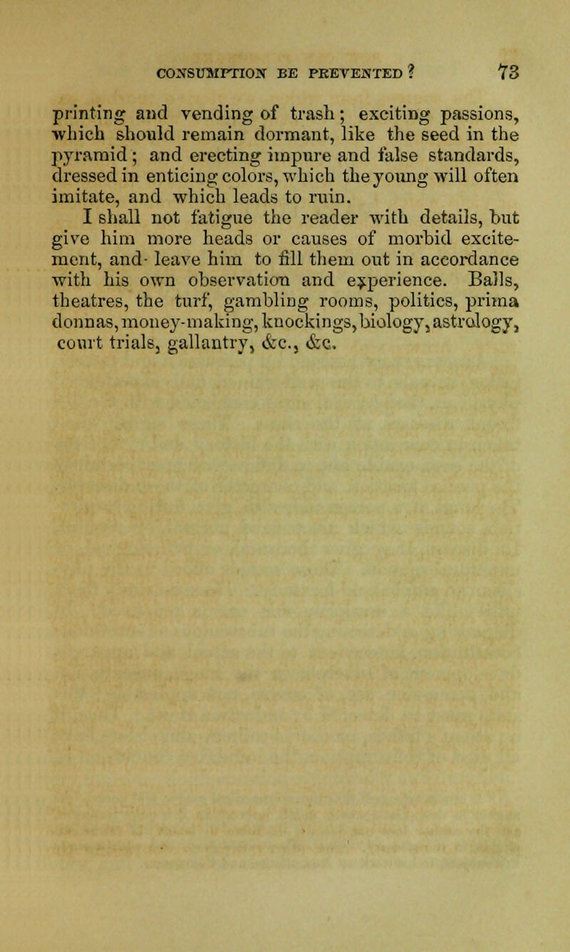 printing and vending of trash; exciting passions, which should remain dormant, like the seed in the pyramid; and erecting impure and false standards, dressed in enticing colors, which the young will often imitate, and which leads to rain. I shall not fatigue the reader with details, but give him more heads or causes of morbid excite- ment, and- leave him to fill them out in accordance with his own observation and experience. Balls, theatres, the turf, gambling rooms, politics, prima donnas, money-making, knockings, biology, astrology, court trials, gallantry, &c5 &c.