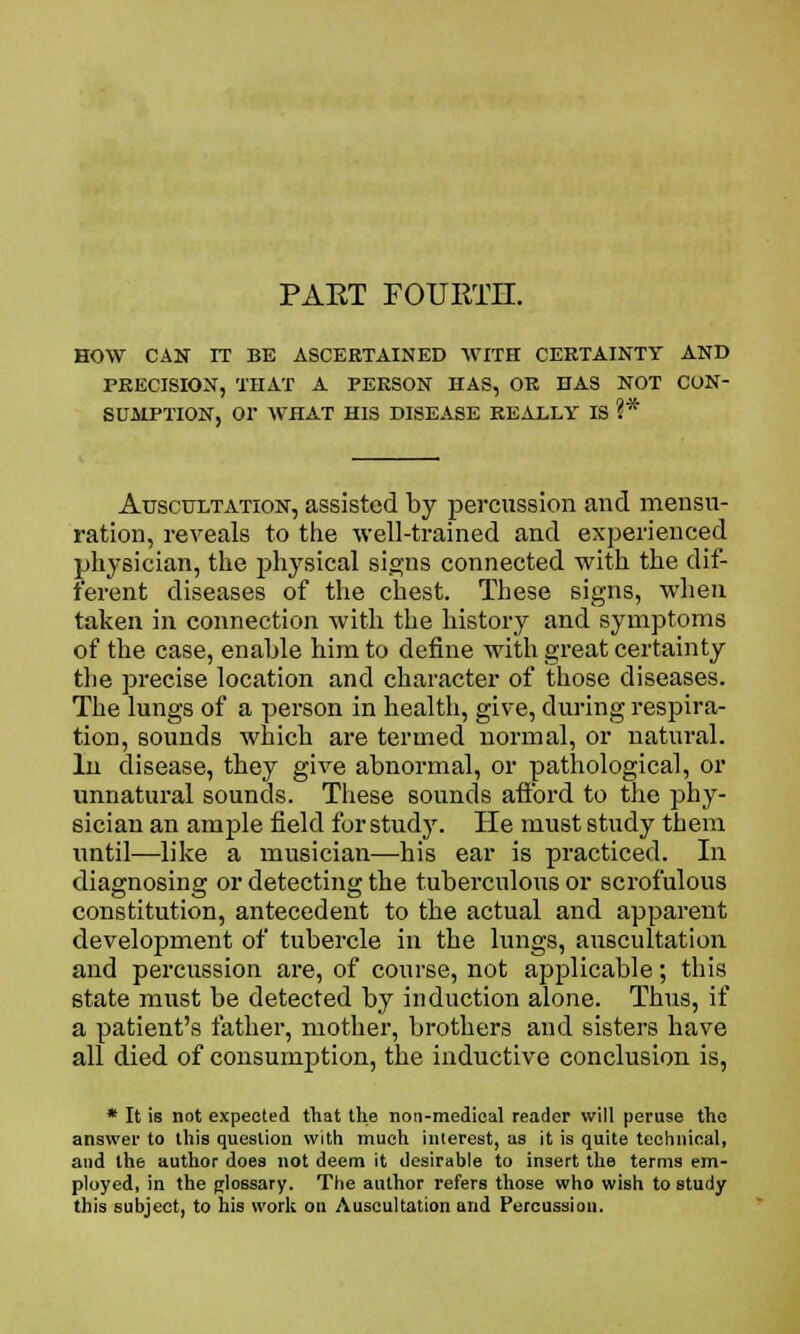 PAET FOURTH. HOW CAN IT BE ASCERTAINED WITH CERTAINTY AND PRECISION, THAT A PERSON HAS, OR HAS NOT CON- Auscultation, assisted by percussion and mensu- ration, reveals to the well-trained and experienced physician, the physical signs connected with the dif- ferent diseases of the chest. These signs, when taken in connection with the history and symptoms of the case, enable him to define with great certainty the precise location and character of those diseases. The lungs of a person in health, give, during respira- tion, sounds which are termed normal, or natural. In disease, they give abnormal, or pathological, or unnatural sounds. These sounds afford to the phy- sician an ample field for study. He must study them until—like a musician—his ear is practiced. In diagnosing or detecting the tuberculous or scrofulous constitution, antecedent to the actual and apparent development of tubercle in the lungs, auscultation and percussion are, of course, not applicable; this state must be detected by induction alone. Thus, if a patient's father, mother, brothers and sisters have all died of consumption, the inductive conclusion is, * It is not expected that the non-medical reader will peruse the answer to this question with much interest, as it is quite technical, and the author does not deem it desirable to insert the terms em- ployed, in the glossary. The author refers those who wish to study this subject, to his work on Auscultation and Percussion.