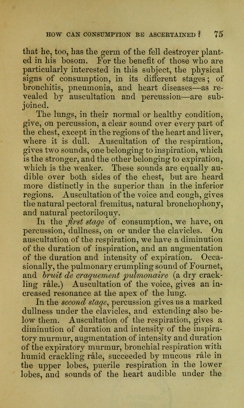 that be, too, has the gei'in of the fell destroyer plant- ed in his bosom. For the benefit of those who are particularly interested in this subject, the physical signs of consumption, in its different stages; of bronchitis, pneumonia, and heart diseases—as re- vealed by auscultation and percussion—are sub- joined. The lungs, in their normal or healthy condition, give, on percussion, a clear sound over eveiw part of the chest, except in the regions of the heart and liver, where it is dull. Auscultation of the respiration, gives two sounds, one belonging to inspiration, which is the stronger, and the other belonging to expiration, which is the weaker. These sounds are equally au- dible over both sides of the chest, but are heard more distiuctly in the superior than in the inferior regions. Auscultation of the voice and cough, gives the natural pectoral fremitus, natural bronchophony, and natural pectoriloquy. In the first stage of consumption, we have, on percussion, dullness, on or under the clavicles. On auscultation of the respiration, we have a diminution of the duration of inspiration, and an augmentation of the duration and intensity of expiration. Occa- sionally, the pulmonary crumpling sound of Fournet, and bruit de craquement puh?ionaire (a dry crack- ling rale.) Auscultation of the voice, gives an in- creased resonance at the apex of the lung. In the second stage, percussion gives us a marked dullness under the clavicles, and extending also be- low them. Auscultation of the respiration, gives a diminution of duration and intensity of the inspira- tory murmur, augmentation of intensity and duration of the expiratory murmur, bronchial respiration with humid crackling rale, succeeded by mucous rale in the upper lobes, puerile respiration in the lower lobes, and sounds of the heart audible under the