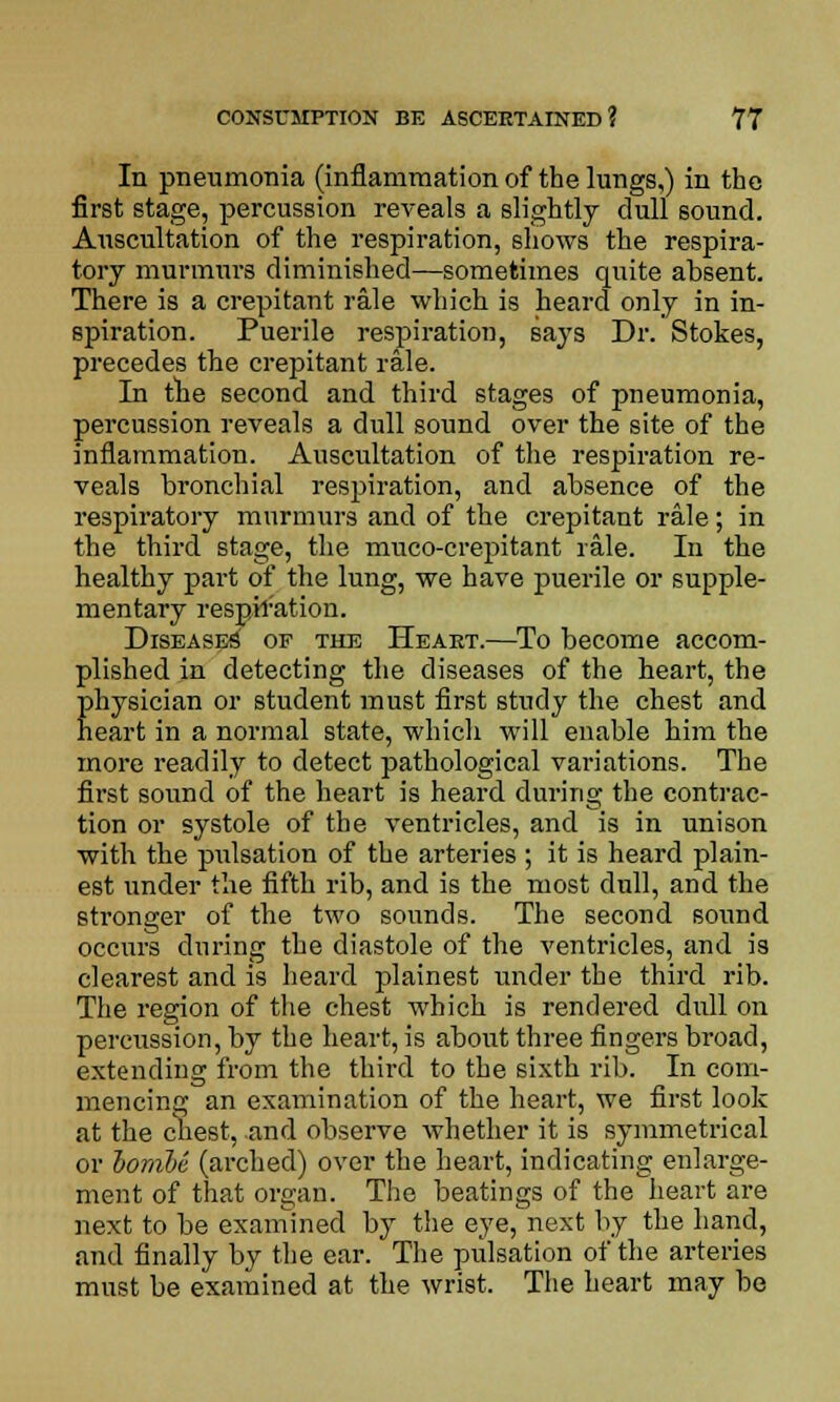 In pneumonia (inflammation of the lungs,) in the first stage, percussion reveals a slightly dull sound. Auscultation of the respiration, shows the respira- tory murmurs diminished—sometimes quite absent. There is a crepitant rale which is heard only in in- spiration. Puerile respiration, says Dr. Stokes, precedes the crepitant rale. In the second and third stages of pneumonia, percussion reveals a dull sound over the site of the inflammation. Auscultation of the respiration re- veals bronchial respiration, and absence of the respiratory murmurs and of the crepitant rale; in the third stage, the muco-crepitant rale. In the healthy part of the lung, we have puerile or supple- mentary respiration. Diseases of the Heaet.—To become accom- plished in detecting the diseases of the heart, the physician or student must first study the chest and heart in a normal state, which will enable him the more readily to detect pathological vai-iations. The first sound of the heart is heard during the contrac- tion or systole of the ventricles, and is in unison with the pulsation of the arteries ; it is heard plain- est under the fifth rib, and is the most dull, and the stronger of the two sounds. The second sound occurs during the diastole of the ventricles, and is clearest and is heard plainest under the third rib. The region of the chest which is rendered dull on percussion, by the heart, is about three fingers broad, extending from the third to the sixth rib. In com- mencing an examination of the heart, we first look at the chest, and observe whether it is symmetrical or iomle (arched) over the heart, indicating enlarge- ment of that organ. The beatings of the heart are next to be examined by the eye, next by the hand, and finally by the ear. The pulsation of the arteries must be examined at the wrist. The heart may be