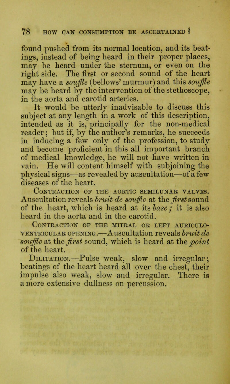 found pushed from its normal location, and its beat- ings, instead of being heard in their proper places, may be heard under the sternum, or even on the right side. The first or second sound of the heart may have a souffle (bellows' murmur) and this souffle may be heard by the intervention of the stethoscope, in the aorta and carotid arteries. It would be utterly inadvisable to discuss this subject at any length in a work of this description, intended as it is, principally for the non-medical reader; but if, by the author's remarks, he succeeds in inducing a few only of the profession, to study and become proficient in this all important branch of medical knowledge, he will not have written in vain. He will content himself with subjoining the physical signs—as revealed by auscultation—of a few diseases of the heart. Contraction of the aortic semilunar valves. Auscultation reveals bruit de souffle at the first sound of the heart, which is heard at itsbase; it is also heard in the aorta and in the carotid. Contraction of the mitral or left auriculo- ventricular opening.—Auscultation reveals bruit de souffle at the first sound, which is heard at the point of the heart. Dilitation.—Pulse weak, slow and irregular; beatings of the heart heard all over the chest, their impulse also weak, slow and irregular. There is a more extensive dullness on percussion.