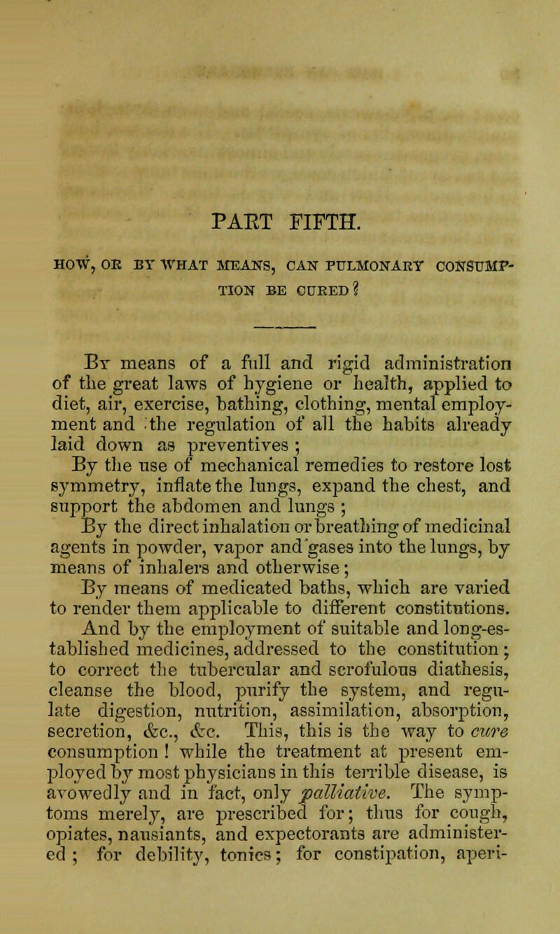 PAKT FIFTH. HOW, OR BY WHAT MEANS, CAN PULMONARY CONSUMP- TION BE CURED? By means of a full and rigid administration of the great laws of hygiene or health, applied to diet, air, exercise, bathing, clothing, mental employ- ment and the regulation of all the habits already laid down as preventives ; By the rise of mechanical remedies to restore lost symmetry, innate the lungs, expand the chest, and support the abdomen and lungs ; By the direct inhalation or breathing of medicinal agents in powder, vapor andgases into the lungs, by means of inhalers and otherwise; By means of medicated baths, which are varied to render them applicable to different constitutions. And by the employment of suitable and long-es- tablished medicines, addressed to the constitution ; to correct the tubercular and scrofulous diathesis, cleanse the blood, purify the system, and regu- late digestion, nutrition, assimilation, absorption, secretion, &c, &c. This, this is the way to cure consumption ! while the treatment at present em- ployed by most physicians in this terrible disease, is avowedly and in fact, only palliative. The symp- toms merely, are prescribed for; thus for cough, opiates, nansiants, and expectorants are administer- ed ; for debility, tonics; for constipation, aperi-